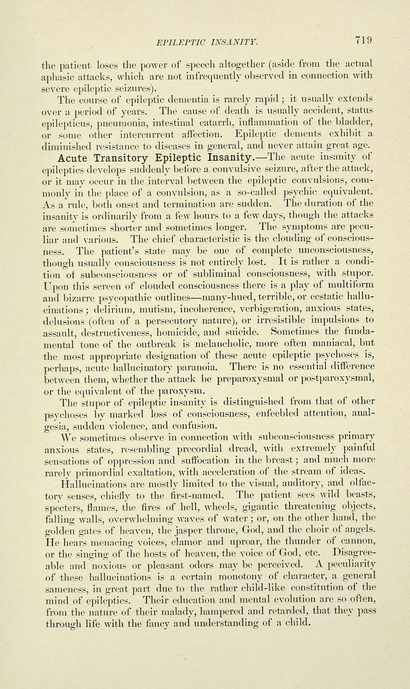 the patient loses the power of speech altogether (aside from the actual aphasic attacks, which are not infrequently observed in connection with severe epileptic seizures). The course of epileptic dementia is rarely rapid ; it usually extends over a period of years. The cause of death is usually accident, status epilepticus, pneumonia, intestinal catarrh, inflammation of the bladder, or some other intercurrent affection. Epileptic dements exhibit a diminished resistance to diseases in general, and never attain great age. Acute Transitory Epileptic Insanity.—The acute insanity of epileptics develops suddenly before a convulsive seizure, after the attack, or it may occur in the interval between the epileptic convulsions, com- monly in the place of a convulsion, as a so-called psychic equivalent. As a rule, both onset and termination are sudden. The duration of the insanity is ordinarily from a few hours to a few days, though the attacks are sometimes shorter and sometimes longer. The symptoms are pecu- liar and various. The chief characteristic is the clouding of conscious- ness. The patient's state may be one of complete unconsciousness, though usually consciousness is not entirely lost. It is rather a condi- tion of subconsciousness or of subliminal consciousness, with stupor. Upon this screen of clouded consciousness there is a play of multiform and bizarre psycopathic outlines—many-hued, terrible, or ecstatic hallu- cinations ; delirium, mutism, incoherence, verbigeration, anxious states, delusions (often of a persecutory nature), or irresistible impulsions to assault, destructiveness, homicide, and suicide. Sometimes the funda- mental tone of the outbreak is melancholic, more often maniacal, but the most appropriate designation of these acute epileptic psychoses is, perhaps, acute hallucinatory paranoia. There is no essential difference between them, whether the attack be preparoxysmal or postparoxysmal, or the equivalent of the paroxysm. The stupor of epileptic insanity is distinguished from that of other psychoses by marked loss of consciousness, enfeebled attention, anal- gesia, sudden violence, and confusion. We sometimes observe in connection with subconsciousness primary anxious states, resembling precordial dread, with extremely painful sensations of oppression and suffocation in the breast; and much more rarely primordial exaltation, with acceleration of the stream of ideas. Hallucinations are mostly limited to the visual, auditory, and olfac- tory senses, chiefly to the first-named. The patient sees wild beasts, specters, flames, the fires of hell, wheels, gigantic threatening objects, falling walls, overwhelming waves of water; or, on the other hand, the golden gates of heaven, the jasper throne, God, and the choir of angels. He hears menacing voices, clamor and uproar, the thunder of cannon, or the singing of the hosts of heaven, the voice of God, etc. Disagree- able and noxious or pleasant odors may be perceived. A peculiarity of these hallucinations is a certain monotony of character, a general sameness, in great part due to the rather child-like constitution of the mind of epileptics. Their education and mental evolution are so often, from the nature of their malady, hampered and retarded, that they pass through life with the fancy and understanding of a child.