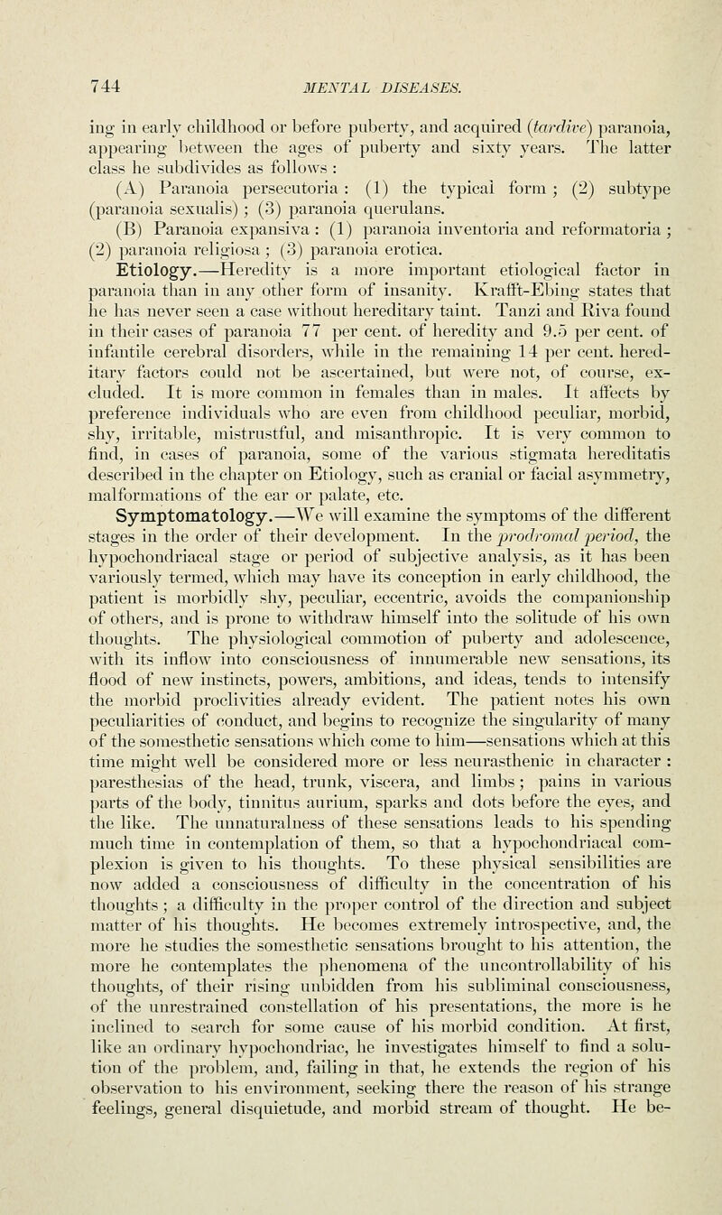 ing in early childhood or before puberty, and acquired (tardive) paranoia, appearing between the ages of puberty and sixty years. The latter class he subdivides as follows : (A) Paranoia persecuteria : (1) the typical form ; (2) subtype (paranoia sexualis); (3) paranoia querulans. (B) Paranoia expansiva : (1) paranoia inventoria and reformatoria ; (2) paranoia religiosa ; (3) paranoia erotica. Etiology.—Heredity is a more important etiological factor in paranoia than in any other form of insanity. Krafft-Ebing states that he has never seen a case without hereditary taint. Tanzi and Biva found in their cases of paranoia 77 per cent, of heredity and 9.5 per cent, of infantile cerebral disorders, while in the remaining 14 per cent, hered- itary factors could not be ascertained, but were not, of course, ex- cluded. It is more common in females than in males. It affects by preference individuals who are even from childhood peculiar, morbid, shy, irritable, mistrustful, and misanthropic. It is very common to find, in cases of paranoia, some of the various stigmata hereditatis described in the chapter on Etiology, such as cranial or facial asymmetry, malformations of the ear or palate, etc. Symptomatology.—We will examine the symptoms of the different stages in the order of their development. In the prodromal 'period, the hypochondriacal stage or period of subjective analysis, as it has been variously termed, which may have its conception in early childhood, the patient is morbidly shy, peculiar, eccentric, avoids the companionship of others, and is prone to withdraw himself into the solitude of his own thoughts. The physiological commotion of puberty and adolescence, with its inflow into consciousness of innumerable new sensations, its flood of new instincts, powers, ambitions, and ideas, tends to intensify the morbid proclivities already evident. The patient notes his own peculiarities of conduct, and begins to recognize the singularity of many of the somesthetic sensations which come to him—sensations which at this time might well be considered more or less neurasthenic in character : paresthesias of the head, trunk, viscera, and limbs; pains in various parts of the body, tinnitus aurium, sparks and dots before the eyes, and the like. The unnaturalness of these sensations leads to his spending much time in contemplation of them, so that a hypochondriacal com- plexion is given to his thoughts. To these physical sensibilities are now added a consciousness of difficulty in the concentration of his thoughts; a difficulty in the proper control of the direction and subject matter of his thoughts. He becomes extremely introspective, and, the more he studies the somesthetic sensations brought to his attention, the more he contemplates the phenomena of the uncontrollability of his thoughts, of their rising unbidden from his subliminal consciousness, of the unrestrained constellation of his presentations, the more is he inclined to search for some cause of his morbid condition. At first, like an ordinary hypochondriac, he investigates himself to find a solu- tion of the problem, and, failing in that, he extends the region of his observation to his environment, seeking there the reason of his strange feelings, general disquietude, and morbid stream of thought. He be-