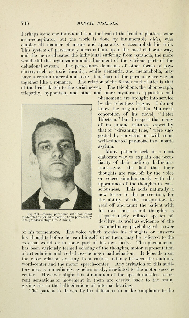 Perhaps some one individual is at the head of the band of plotters, some arch-conspirator, but the work is done by innumerable aides, who employ all manner of means and apparatus to accomplish his ruin. This system of persecutory ideas is built up in the most elaborate way, and the more educated the individual suffering from paranoia, the more wonderful the organization and adjustment of the various parts of the delusional system. The persecutory delusions of other forms of psy- choses, such as toxic insanity, senile dementia, and melancholia, may have a certain interest and fixity, but those of the paranoiac are woven together like a romance. The relation of the former to the latter is that of the brief sketch to the serial novel. The telephone, the phonograph, telepathy, hypnotism, and other and more mysterious apparatus and phenomena are brought into service by the relentless league. I do not know the origin of Du Maimer's conception of his novel,  Peter Ibbetsen, but I suspect that many of its unique features, especially that of  dreaming true, were sug- gested by conversations with some well-educated paranoiac in a lunatic asylum. Many patients seek in a most elaborate way to explain one pecu- liarity of their auditory hallucina- tions—viz., the fact that their thoughts are read oif by the voice or voices simultaneously with the appearance of the thoughts in con- sciousness. This adds naturally a new terror to the persecution, for the ability of the conspirators to read oif and taunt the patient with his own most secret thoughts is a particularly refined species of deviltry, as well as evidence of the extraordinary psychological power of his tormentors. The voice which speaks his thoughts, or answers his thoughts before he can himself utter them, may be referred to the external world or to some part of his own body. This phenomenon has been variously termed echoing of the thoughts, motor representation of articulation, and verbal psychomotor hallucination. It depends upon the close relation existing from earliest infancy between the auditory word-center and the motor speech-center. Any irritation of this audi- tory area is immediately, synchronously, irradiated to the motor speech- center. However slight this stimulation of the speech-muscles, recur- rent sensations of movement in them are carried back to the brain, giving rise to the hallucinations of internal hearing. The patient is driven by his delusions to make complaints to the Fig. 280.—Young paranoiac with homicidal tendencies at period of passing from persecutory into grandiose stage (Dr. AtwoodJ.