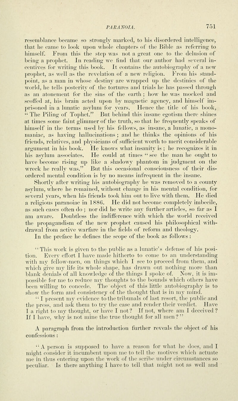 resemblance became so strongly marked, to his disordered intelligence, that he came to look upon whole chapters of the Bible as referring to himself. From this the step was not a great one to the delusion of being a prophet. In reading we find that our author had several in- centives for writing this book. It contains the autobiography of a new prophet, as well as the revelation of a new religion. From his stand- point, as a man in whose destiny are wrapped up the destinies of the world, he tells posterity of the tortures and trials he has passed through as an atonement for the sins of the earth ; how he was mocked and scoffed at, his brain acted upon by magnetic agency, and himself im- prisoned in a lunatic asylum for years. Hence the title of his book,  The Piling of Tophet. But behind this insane egotism there shines at times some faint glimmer of the truth, so that he frequently speaks of himself in the terms used by his fellows, as insane, a lunatic, a mono- maniac, as having hallucinations ; and he thinks the opinions of his friends, relatives, and physicians of sufficient worth to merit considerable argument in his book. He knows what insanity is ; he recognizes it in his asylum associates. He could at times  see the man he ought to have become rising up like a shadowy phantom in judgment on the wreck he really was. But this occasional consciousness of their dis- ordered mental condition is by no means infrequent in the insane. Shortly after writing his autobiography he was removed to a county asylum, where he remained, without change in his mental condition, for several years, when his friends took him out to live with them. He died a religious paranoiac in 1886. He did not become completely imbecile, as such cases often do ; nor did he write any further articles, so far as I am aware. Doubtless the indifference with which the world received the propagandism of the new prophet caused his philosophical with- drawal from active warfare in the fields of reform and theology. In the preface he defines the scope of the book as follows: This work is given to the public as a lunatic's defense of his posi- tion. Every effort I have made hitherto to come to an understanding with my fellow-men, on things which I see to proceed from them, and which give my life its whole shape, has drawn out nothing more than blank denials of all knowledge of the things I spoke of. Now, it is im- possible for me to reduce my thoughts to the bounds which others have been willing to concede. The object of this little autobiography is to show the form and consistency of the thought that is in my mind. '' I present my evidence to the tribunals of last resort, the public and the press, and ask them to try the case and render their verdict. Have I a right to my thought, or have I not ? If not, where am I deceived ? If I have, why is not mine the true thought for all men?  A paragraph from the introduction further reveals the object of his confessions : '' A person is supposed to have a reason for what he does, and I might consider it incumbent upon me to tell the motives which actuate me in thus entering upon the work of the scribe under circumstances so peculiar. Is there anything I have to tell that might not as well and