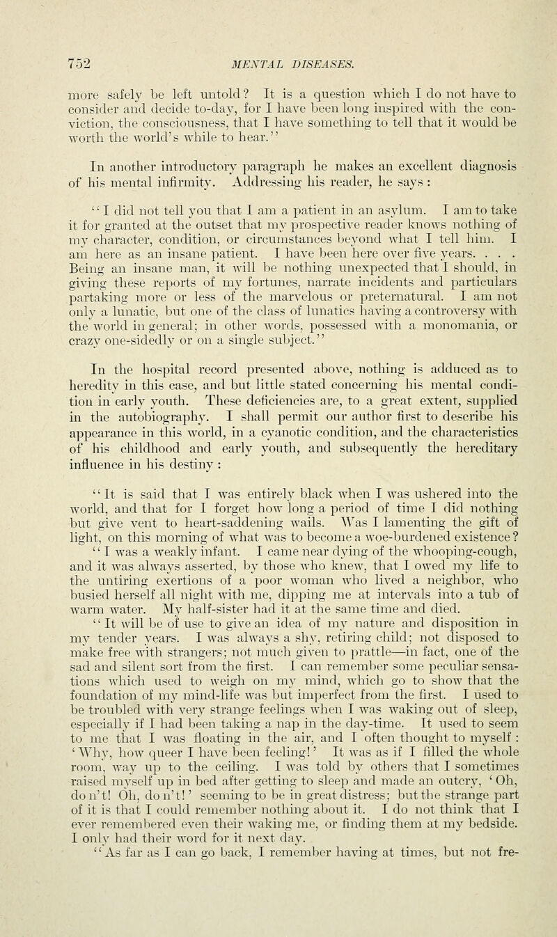 more safely be left untold ? It is a question which I do not have to consider and decide to-day, for I have been long inspired with the con- viction, the consciousness, that I have something to tell that it would be wTorth the world's while to hear. In another introductory paragraph he makes an excellent diagnosis of his mental infirmity. Addressing his reader, he says : '' I did not tell you that I am a patient in an asylum. I am to take it for granted at the outset that my prospective reader knows nothing of my character, condition, or circumstances beyond what I tell him. I am here as an insane patient. I have been here over five years. . . . Being an insane man, it will be nothing unexpected that I should, in giving these reports of my fortunes, narrate incidents and particulars partaking more or less of the marvelous or preternatural. I am not only a lunatic, but one of the class of lunatics having a controversy with the world in general; in other words, possessed with a monomania, or crazy one-sidedly or on a single subject. In the hospital record presented above, nothing is adduced as to heredity in this case, and but little stated concerning his mental condi- tion in early youth. These deficiencies are, to a great extent, supplied in the autobiography. I shall permit our author first to describe his appearance in this world, in a cyanotic condition, and the characteristics of his childhood and early youth, and subsequently the hereditary influence in his destiny : It is said that I was entirely black when I was ushered into the world, and that for I forget hoAV long a period of time I did nothing but give vent to heart-saddening wails. Was I lamenting the gift of light, on this morning of what was to become a woe-burdened existence ?  I was a weakly infant. I came near dying of the whooping-cough, and it was always asserted, by those who knew, that I owed my life to the untiring exertions of a poor woman who lived a neighbor, who busied herself all night with me, dipping me at intervals into a tub of warm water. My half-sister had it at the same time and died. '' It will be of use to give an idea of my nature and disposition in my tender years. I was always a shy, retiring child; not disposed to make free with strangers; not much given to prattle—in fact, one of the sad and silent sort from the first. I can remember some peculiar sensa- tions which used to weigh on my mind, which go to show that the foundation of my mind-life was but imperfect from the first. I used to be troubled with very strange feelings when I was waking out of sleep, especially if I had been taking a nap in the day-time. It used to seem to me that I was floating in the air, and I often thought to myself : ' Why, how queer I have been feeling!' It was as if I filled the whole room, way up to the ceiling. I was told by others that I sometimes raised myself up in bed after getting to sleep and made an outcry, ' Oh, don't! Oh, don't!' seeming to be in great distress; but the strange part of it is that I could remember nothing about it. I do not think that I ever remembered even their waking me, or finding them at my bedside. I only had their word for it next day. As far as I can go back, I remember having at times, but not fre-