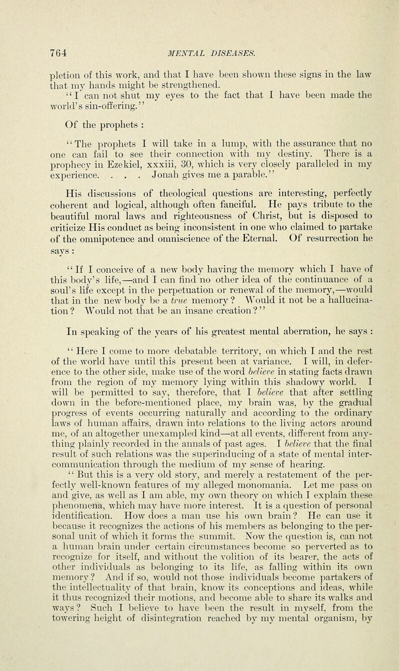 pletion of this work, and that I have been shown these signs in the law that my hands might be strengthened. '' I can not shut my eyes to the fact that I have been made the world's sin-offering.'' Of the prophets : '' The prophets I will take in a lump, with the assurance that no one can fail to see their connection with my destiny. There is a prophecy in Ezekiel, xxxiii, 30, which is very closely paralleled in my experience. . . . Jonah gives me a parable.'' His discussions of theological questions are interesting, perfectly coherent and logical, although often fanciful. He pays tribute to the beautiful moral laws and righteousness of Christ, but is disposed to criticize His conduct as being inconsistent in one who claimed to partake of the omnipotence and omniscience of the Eternal. Of resurrection he says : If I conceive of a new body having the memory which I have of this body's life,—and I can find no other idea of the continuance of a soul's life except in the perpetuation or renewal of the memory,—would that in the new body be a true memory ? Would it not be a hallucina- tion ? Would not that be an insane creation ?'' In speaking of the years of his greatest mental aberration, he says : '' Here I come to more debatable territory, on which I and the rest of the world have until this present been at variance. I will, in defer- ence to the other side, make use of the word believe in stating facts drawn from the region of my memory lying within this shadowy world. I will be permitted to say, therefore, that I believe that after settling down in the before-mentioned place, my brain was, by the gradual progress of events occurring naturally and according to the ordinary laws of human affairs, drawn into relations to the living actors around me, of an altogether unexampled kind—at all events, different from oxvy- thing plainly recorded in the annals of past ages. I believe that the final result of such relations was the superinducing of a state of mental inter- communication through the medium of my sense of hearing.  But this is a very old story, and merely a restatement of the per- fectly well-known features of my alleged monomania. Let me pass on and give, as well as I am able, my own theory on which I explain these phenomena, which may have more interest. It is a question of personal identification. How does a man use his own brain ? He can use it because it recognizes the actions of his members as belonging to the per- sonal unit of which it forms the summit. Now the question is, can not a human brain under certain circumstances become so perverted as to recognize for itself, and without the volition of its bearer, the acts of other individuals as belonging to its life, as falling within its own memory ? And if so, would not those individuals become partakers of the intellectuality of that brain, know its conceptions and ideas, while it thus recognized their motions, and become able to share its walks and ways ? Such I believe to have been the result in myself, from the towering height of disintegration reached by my mental organism, by