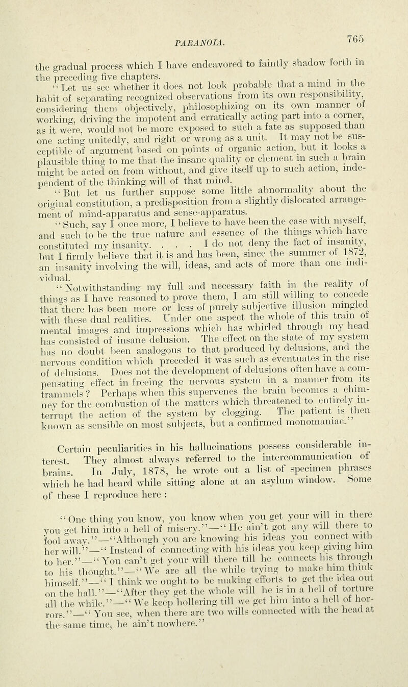 the gradual process which I have endeavored to faintly shadow forth in the preceding five chapters. . Let us see whether it does not look probable that a mind in the habit of separating recognized observations from its own responsibility considering them objectively, philosophizing on its own manner of working driving the impotent and erratically acting part into a corner, as it were, would not be more exposed to such a fate as supposed than one acting unitedly, and right or wrong as a unit. It may not be sus- ceptible of argument based on points of organic action, but it looks a plausible thing to me that the insane quality or element in such a brain might be acted on from without, and give itself up to such action, inde- pendent of the thinking will of that mind. But let us further suppose some little abnormality about the original constitution, a predisposition from a slightly dislocated arrange- ment of mind-apparatus and sense-apparatus. Such say I once more, I believe to have been the case with myselt, and such to be the true nature and essence of the things which have constituted my insanity. ... I do not deny the fact of insanity, but I firmly believe that it is and has been, since the summer of 1872, an insanity involving the will, ideas, and acts of more than one mdi-  Notwithstanding my full and necessary faith in the reality of things as I have reasoned to prove them, I am still willing to concede that there has been more or less of purely subjective illusion mingled with these dual realities. Under one aspect the whole ol this tram ot mental images and impressions which has whirled through my head has consisted of insane delusion. The effect on the state of my system has no doubt been analogous to that produced by delusions, and the nervous condition which preceded it was such as eventuates m the rise of delusions Does not the development of delusions often have a com- pensating effect in freeing the nervous system in a manner from _ its trammels ? Perhaps when this supervenes the brain becomes a chim- ney for the combustion of the matters which threatened to entirely in- terrupt the action of the system by clogging. The patient is then known as sensible on most subjects, but a confirmed monomaniac. Certain peculiarities in his hallucinations possess considerable in- terest They almost always referred to the intercommunication of brains. In July, 1878, he wrote out a list of specimen phrases which he had heard while sitting alone at an asylum window. Some of these I reproduce here : One thing you know, you know when you get your will in there you get him into a hell of misery.—He ain't got any will there to fool away —Although you are knowing his ideas you connect with her will — Instead of connecting with his ideas you keep giving him t0 her »_« You can't get your will there till he connects his through to his thought.—We are all the while trying to make him think himself — I think we ought to be making efforts to get the idea out on the hall.—After they get the whole will he is in a hell of torture all the while.—We keep hollering till we get him into a hell ol hor- rors.— You see, when there are two wills connected with the head at the same time, he ain't nowhere.