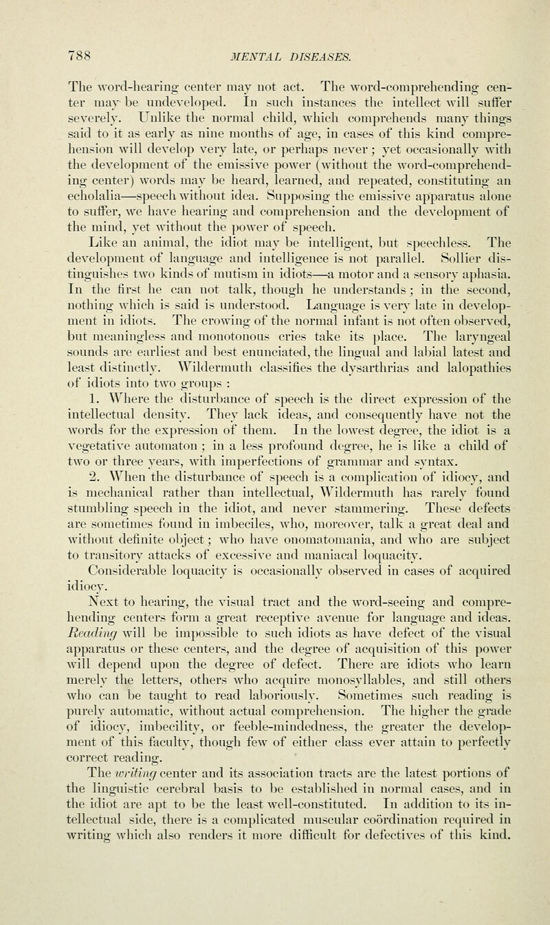 The word-hearing center may not act. The word-comprehending cen- ter may- be undeveloped. In such instances the intellect will suffer severely. Unlike the normal child, which comprehends many things said to it as early as nine months of age, in cases of this kind compre- hension will develop very late, or perhaps never; yet occasionally with the development of the emissive power (without the word-comprehend- ing center) words may be heard, learned, and repeated, constituting an echolalia—speech without idea. Supposing the emissive apparatus alone to suffer, we have hearing and comprehension and the development of the mind, yet without the power of speech. Like an animal, the idiot may be intelligent, but speechless. The development of language and intelligence is not parallel. Sollier dis- tinguishes two kinds of mutism in idiots—a motor and a sensory aphasia. In the first he can not talk, though he understands; in the second, nothing which is said is understood. Language is very late in develop- ment in idiots. The crowing of the normal infant is not often observed, but meaningless and monotonous cries take its place. The laryngeal sounds are earliest and best enunciated, the lingual and labial latest and least distinctly. Wildermuth classifies the dysarthrias and lalopathies of idiots into two groups : 1. Where the disturbance of speech is the direct expression of the intellectual density. They lack ideas, and consequently have not the words for the expression of them. In the lowest degree, the idiot is a vegetative automaton ; in a less profound degree, he is like a child of two or three years, with imperfections of grammar and syntax. 2. When the disturbance of speech is a complication of idiocy, and is mechanical rather than intellectual, Wildermuth has rarely found stumbling speech in the idiot, and never stammering. These defects are sometimes found in imbeciles, who, moreover, talk a great deal and without definite object; who have onomatomania, and who are subject to transitory attacks of excessive and maniacal loquacity. Considerable loquacity is occasionally observed in cases of acquired idiocy. Next to hearing, the visual tract and the word-seeing and compre- hending centers form a great receptive avenue for language and ideas. Reading will be impossible to such idiots as have defect of the visual apparatus or these centers, and the degree of acquisition of this power will depend upon the degree of defect. There are idiots who learn merely the letters, others who acquire monosyllables, and still others who can be taught to read laboriously. Sometimes such reading is purely automatic, without actual comprehension. The higher the grade of idiocy, imbecility, or feeble-mindedness, the greater the develop- ment of this faculty, though few of either class ever attain to perfectly correct reading. The writing center and its association tracts are the latest portions of the linguistic cerebral basis to be established in normal cases, and in the idiot are apt to be the least well-constituted. In addition to its in- tellectual side, there is a complicated muscular coordination required in writing which also renders it more difficult for defectives of this kind.