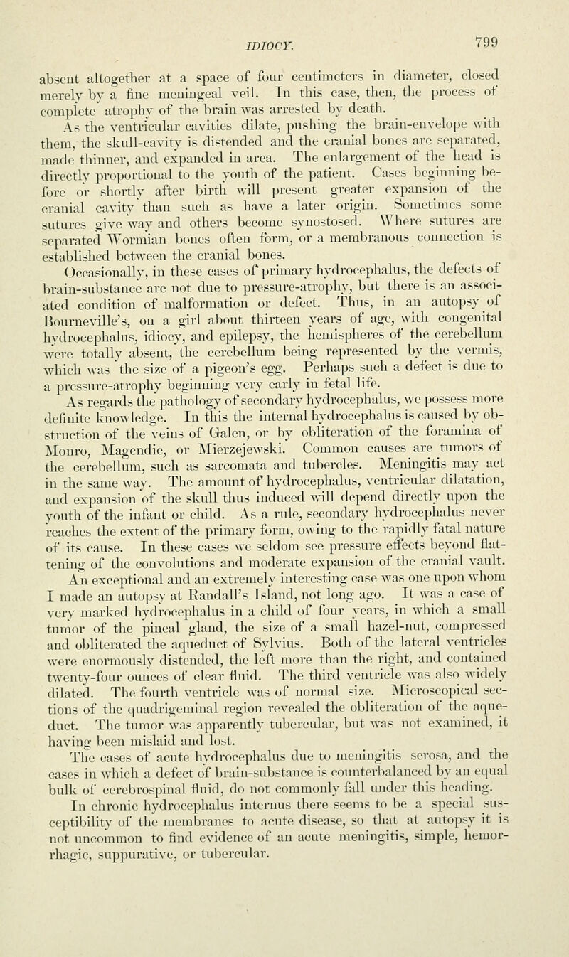 absent altogether at a space of four centimeters in diameter, closed merely by a fine meningeal veil. In this case, then, the process of complete atrophy of the brain was arrested by death. As the ventricular cavities dilate, pushing the brain-envelope with them, the skull-cavity is distended and the cranial bones are separated, made thinner, and expanded in area. The enlargement of the head is directly proportional to the youth of the patient. Cases beginning be- fore or shortly after birth will present greater expansion of the cranial cavity than such as have a later origin. Sometimes some sutures give way and others become synostosed. Where sutures are separated Wormian bones often form, or a membranous connection is established between the cranial bones. Occasionally, in these cases of primary hydrocephalus, the defects of brain-substance are not due to pressure-atrophy, but there is an associ- ated condition of malformation or defect. Thus, in an autopsy of Bourneville's, on a girl about thirteen years of age, with congenital hydrocephalus, idiocy, and epilepsy, the hemispheres of the cerebellum were totally absent/ the cerebellum being represented by the vermis, which was the size of a pigeon's egg. Perhaps such a defect is due to a pressure-atrophy beginning very early in fetal life. As regards the pathology of secondary hydrocephalus, we possess more definite knowledge. In this the internal hydrocephalus is caused by ob- struction of the veins of Galen, or by obliteration of the foramina of Monro, Magendie, or Mierzejewski. Common causes are tumors of the cerebellum, such as sarcomata and tubercles. Meningitis may act in the same way. The amount of hydrocephalus, ventricular dilatation, and expansion of the skull thus induced will depend directly upon the youth of the infant or child. As a rule, secondary hydrocephalus never reaches the extent of the primary form, owing to the rapidly fatal nature of its cause. In these cases we seldom see pressure effects beyond flat- tening of the convolutions and moderate expansion of the cranial vault. An exceptional and an extremely interesting case was one upon whom I made an autopsy at Randall's Island, not long ago. It was a case of very marked hydrocephalus in a child of four years, in which a small tumor of the pineal gland, the size of a small hazel-nut, compressed and obliterated the aqueduct of Sylvius. Both of the lateral ventricles were enormously distended, the left more than the right, and contained twenty-four ounces of clear fluid. The third ventricle was also widely dilated. The fourth ventricle was of normal size. Microscopical sec- tions of the quadrigeminal region revealed the obliteration of the aque- duct. The tumor was apparently tubercular, but was not examined, it having been mislaid and lost. The cases of acute hydrocephalus due to meningitis serosa, and the cases in which a defect of brain-substance is counterbalanced by an equal bulk of cerebrospinal fluid, do not commonly fall under this heading. In chronic hydrocephalus internus there seems to be a special sus- ceptibility of the membranes to acute disease, so that at autopsy it is not uncommon to find evidence of an acute meningitis, simple, hemor- rhagic, suppurative, or tubercular.