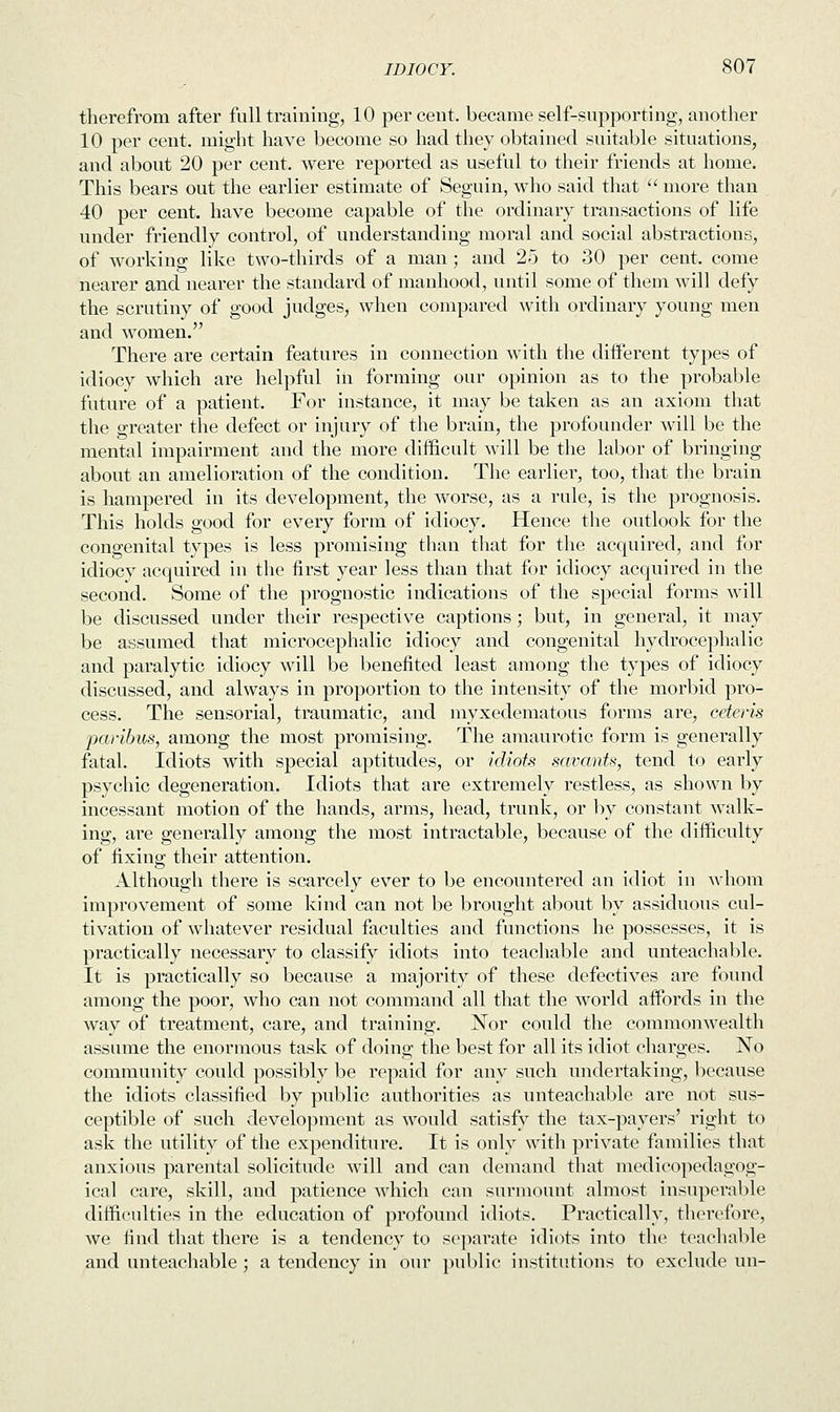 therefrom after full training, 10 percent, became self-supporting, another 10 per cent, might have become so had they obtained suitable situations, and about 20 per cent, were reported as useful to their friends at home. This bears out the earlier estimate of Seguin, who said that  more than 40 per cent, have become capable of the ordinary transactions of life under friendly control, of understanding moral and social abstractions, of working like two-thirds of a man ; and 25 to 30 per cent, come nearer and nearer the standard of manhood, until some of them will defy the scrutiny of good judges, when compared with ordinary young men and women. There are certain features in connection with the different types of idiocy which are helpful in forming our opinion as to the probable future of a patient. For instance, it may be taken as an axiom that the greater the defect or injury of the brain, the profounder will be the mental impairment and the more difficult will be the labor of bringing about an amelioration of the condition. The earlier, too, that the brain is hampered in its development, the worse, as a rule, is the prognosis. This holds good for every form of idiocy. Hence the outlook for the congenital types is less promising than that for the acquired, and for idiocy acquired in the first year less than that for idiocy acquired in the second. Some of the prognostic indications of the special forms will be discussed under their respective captions; but, in general, it may be assumed that microcephalic idiocy and congenital hydrocephalic and paralytic idiocy will be benefited least among the types of idiocy discussed, and always in proportion to the intensity of the morbid pro- cess. The sensorial, traumatic, and myxedematous forms are, ceteris paribus, among the most promising. The amaurotic form is generally fatal. Idiots with special aptitudes, or idiots savants, tend to early psychic degeneration. Idiots that are extremely restless, as shown by incessant motion of the hands, arms, head, trunk, or by constant walk- ing, are generally among the most intractable, because of the difficulty of fixing their attention. Although there is scarcely ever to be encountered an idiot in whom improvement of some kind can not be brought about by assiduous cul- tivation of whatever residual faculties and functions he possesses, it is practically necessary to classify idiots into teachable and unteachable. It is practically so because a majority of these defectives are found among the poor, who can not command all that the world affords in the way of treatment, care, and training. Nor could the commonwealth assume the enormous task of doing the best for all its idiot charges. No community could possibly be repaid for any such undertaking, because the idiots classified by public authorities as unteachable are not sus- ceptible of such development as would satisfy the tax-payers' right to ask the utility of the expenditure. It is only with private families that anxious parental solicitude will and can demand that medieopedagog- ical care, skill, and patience which can surmount almost insuperable difficulties in the education of profound idiots. Practically, therefore, we find that there is a tendency to separate idiots into the teachable and unteachable ; a tendency in our public institutions to exclude un-