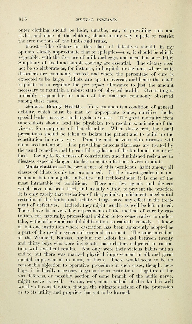 outer clothing should be light, durable, neat, of prevailing cuts and styles, and none of the clothing should in any way impede or restrict the free motions of the limbs and trunk. Food.—The dietary for this class of defectives should, in my opinion, closely approximate that of epileptics—i. <?., it should be chiefly vegetable, with the free use of milk and eggs, and meat but once daily. Simplicity of food and simple cooking are essential. The dietary need not be so elaborate as, for instance, in hospitals or asylums, where acute disorders are commonly treated, and where the percentage of cure is expected to be large. Idiots are apt to overeat, and hence the chief requisite is to regulate the per capita allowance to just the amount necessary to maintain a robust state of physical health. Overeating is probably responsible for much of the diarrhea commonly observed among these cases. General Bodily Health.—Very common is a condition of general debility, which must be met by appropriate tonics, nutritive foods, special baths, massage, and regular exercise. The great mortality from tuberculosis should lead the physician to a regular examination of the viscera for symptoms of that disorder. When discovered, the usual precautions should be taken to isolate the patient and to build up the constitution in every way. Parasitic and nervous skin diseases will often need attention. The prevailing mucous diarrheas are treated by the usual remedies and by careful regulation of the kind and amount of food. Owing to feebleness of constitution and diminished resistance to diseases, especial danger attaches to acute infectious fevers in idiots. Masturbation.—The prevalence of this pernicious habit among all classes of idiots is only too pronounced. In the lowest grades it is un- common, but among the imbeciles and feeble-minded it is one of the most intractable of conditions. There are few agents and devices which have not been tried, and usually vainly, to prevent the practice. It is only rarely that vesication of the genitals, punishment, mechanical restraint of the limbs, arid sedative drugs have any effect in the treat- ment of defectives. Indeed, they might usually as well be left untried. There have been very few experiments of the method of cure by cas- tration, for, naturally, professional opinion is too conservative to under- take, without long and careful deliberation, so radical a remedy. I know of but one institution where castration has been apparently adopted as a part of the regular system of care and treatment. The superintendent of the Winfiekl, Kansas, Asylum for Idiots has had between twenty and thirty boys who were inveterate masturbators subjected to castra- tion, with excellent results. JSTot only were their vicious habits put an end to, but there was marked physical improvement in all, and great mental improvement in most, of them. There would seem to be no reasonable objection to operative procedure in such cases, though, per- haps, it is hardly necessary to go so far as castration. Ligature of the vas deferens, or possibly section of some branch of the pudic nerve, might serve as well. At any rate, some method of this kind is well worthy of consideration, though the ultimate decision of the profession as to its utility and propriety has yet to be learned.