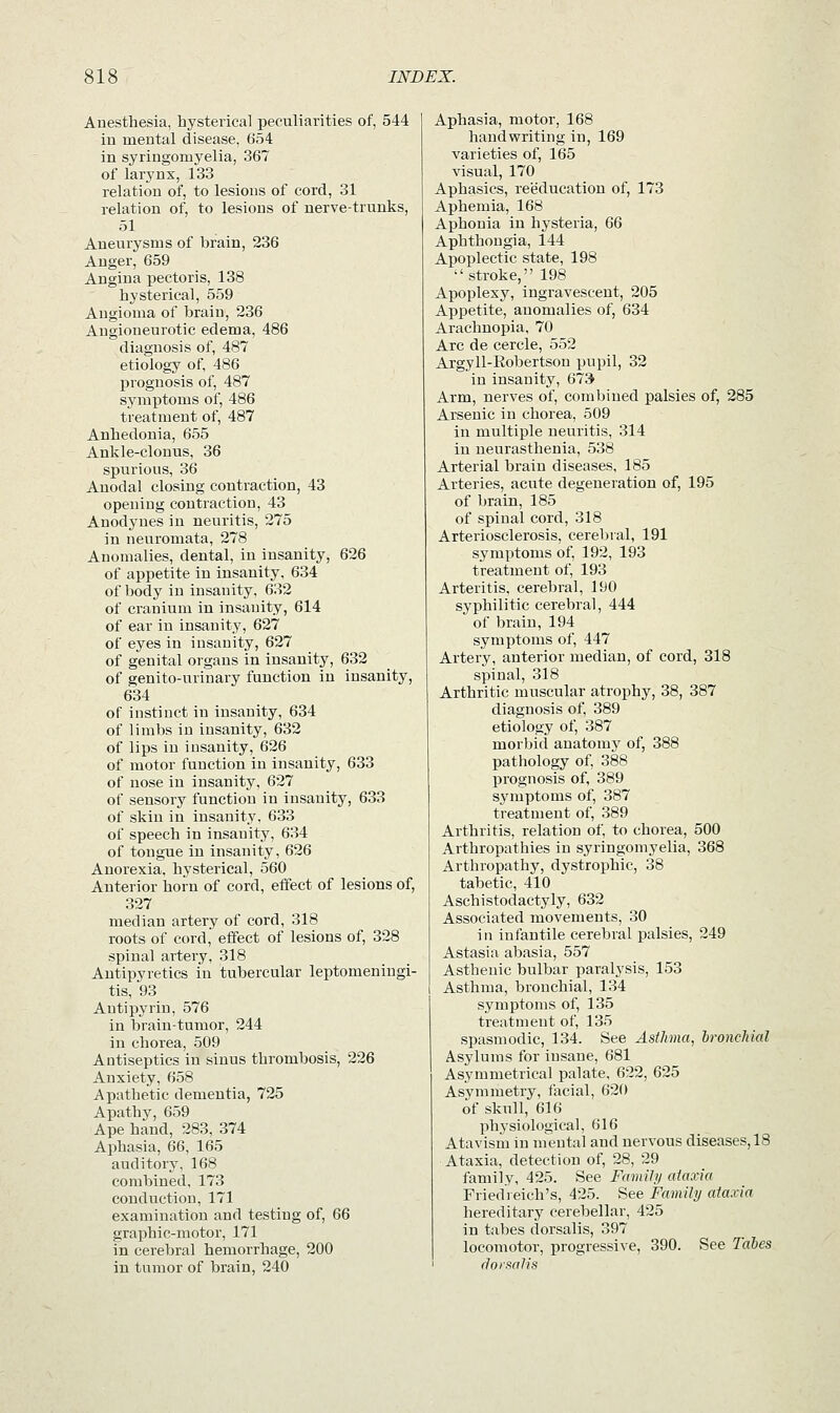 Anesthesia, hysterical peculiarities of, 544 in mental disease, 654 in syringomyelia, 367 of larynx, 133 relation of, to lesions of cord, 31 relation of, to lesions of nerve-trunks, 51 Aneurysms of brain, 236 Anger, 659 Angina pectoris, 138 hysterical, 559 Angioma of brain, 236 Angioneurotic edema, 486 diagnosis of, 487 etiology of, 486 prognosis of, 487 symptoms of, 486 treatment of, 487 Anhedonia, 655 Ankle-clonus, 36 spurious, 36 Anodal closing contraction, 43 opening contraction, 43 Anodynes in neuritis, 275 in neuromata, 278 Anomalies, dental, in insanity, 626 of appetite in insanity, 634 of body in insanity, 632 of cranium in insanity, 614 of ear in insanity, 627 of eyes in insanity, 627 of genital organs in insanity, 632 of genito-urinary function in insanity, 634 of instinct in insanity, 634 of limbs in insanity, 632 of lips in insanity, 626 of motor function in insanity, 633 of nose in insanity, 627 of sensory function in insanity, 633 of skin in insanity, 633 of speech in insanity, 634 of tongue in insanity, 626 Anorexia, hysterical, 560 Anterior horn of cord, effect of lesions of, 327 median artery of cord, 318 roots of cord,' effect of lesions of, 328 spinal artery, 318 Antipyretics in tubercular leptomeningi- tis, 93 Antipyrin, 576 in brain-tumor, 244 in chorea, 509 Antiseptics in sinus thrombosis, 226 Anxiety, 658 Apathetic dementia, 725 Apathy, 659 Ape hand, 283, 374 Aphasia, 66, 165 auditory, 168 combined, 173 conduction, 171 examination and testiug of, 66 graphic-motor, 171 in cerebral hemorrhage, 200 in tumor of brain, 240 Aphasia, motor, 168 handwriting in, 169 varieties of, 165 visual, 170 Aphasics, reeducation of, 173 Aphemia, 168 Aphonia in hysteria, 66 Aphthongia, 144 Apoplectic state, 198 stroke, 198 Apoplexy, ingravescent, 205 Appetite, anomalies of, 634 Arachnopia, 70 Arc de cercle, 552 Argyll-Robertson pupil, 32 in insanity, 673 Arm, nerves of, combined palsies of, 285 Arsenic in chorea, 509 in multiple neuritis, 314 in neurasthenia, 538 Arterial brain diseases, 185 Arteries, acute degeneration of, 195 of brain, 185 of spinal cord, 318 Arteriosclerosis, cerebral, 191 symptoms of, 192, 193 treatment of, 193 Arteritis, cerebral, 190 syphilitic cerebral, 444 of brain, 194 symptoms of, 447 Artery, anterior median, of cord, 318 spinal, 318 Arthritic muscular atrophy, 38, 387 diagnosis of, 389 etiology of, 387 morbid anatomy of, 388 pathology of, 388 prognosis of, 389 symptoms of, 387 treatment of, 389 Arthritis, relation of, to chorea, 500 Arthropathies in syringomyelia, 368 Arthropathy, dystrophic, 38 tabetic, 410 Aschistodactyly, 632 Associated movements, 30 in infantile cerebral palsies, 249 Astasia abasia, 557 Asthenic bulbar paralysis, 153 Asthma, bronchial, 134 symptoms of, 135 treatment of, 135 spasmodic, 134. See Asthma, hronehial Asylums for insane, 681 Asymmetrical palate, 622, 625 Asymmetry, facial, 620 of skull, 616 pbj'siological, 616 Atavism in mental and nervous diseases, 18 Ataxia, detection of, 28, 29 family, 425. See Family ataxia Friedreich's, 425. See Family ataxia hereditary cerebellar, 425 in tabes dorsalis, 397 locomotor, progressive, 390. See Tales dorsalis