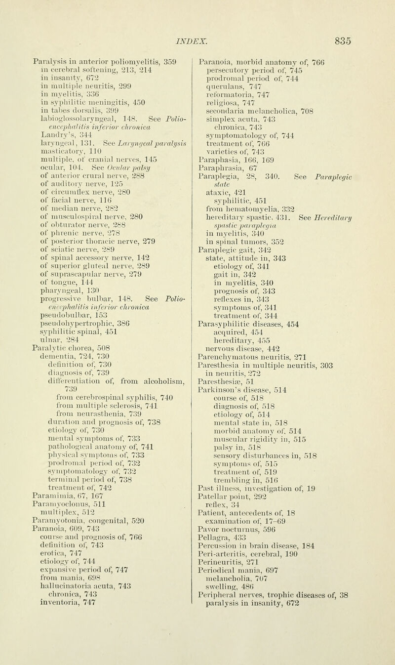 Paralysis in anterior poliomyelitis, 359 in cerebral softening, 213, 214 in insanity, 672 in multiple neuritis, 299 in myelitis, 336 in syphilitic meningitis, 450 in tabes dorsalis, 399 labioglossolaryngeal, 148. See Polio- encephalitis inferior chronica Landry's, 344 laryngeal, 131. See Laryngeal paralysis masticatory, 110 multiple, of cranial nerves, 145 ocular, 104. See Ocular palsy of anterior crural nerve, 288 of auditory nerve, 125 of circumflex nerve, 280 of facial nerve, 116 of median nerve, 282 of mnsculospiral nerve, 280 of obturator nerve, 288 of phrenic nerve, 278 of posterior thoracic nerve, 279 of sciatic nerve, 289 of spinal accessory nerve, 142 of superior gluteal nerve, 289 of suprascapular nerve, 279 of tongue, 144 pharyngeal, 130 progressive bnlbar, 148. See Polio- encephalitis inferior chronica pseudobulbar, 153 pseudohypertrophic, 386 syphilitic spinal, 451 ulnar, 284 Paralytic chorea, 508 dementia, 724, 730 definition of, 730 diagnosis of, 739 differentiation of, from alcoholism, 739 from cerebrospinal syphilis, 740 from multiple sclerosis, 741 from neurasthenia, 739 (1 illation and prognosis of, 738 etiology of, 730 mental symptoms of, 733 pathological anatomy of, 741 physical symptoms of, 733 prodromal period of, 732 symptomatology of, 732 terminal period of, 738 treatment of, 742 Paramimia, 67, 167 Paramyoclonus, 511 multiplex, 512 Paramyotonia, congenital, 520 Paranoia, 609, 743 course and prognosis of, 766 definition of, 743 erotica, 747 etiology of, 744 expansive period of, 747 from mania, 698 hallucinatoria acuta, 743 chronica, 743 inventoria, 747 Paranoia, morbid anatomy of, 766 persecutory period of, 745 prodromal period of, 744 querulans, 747 reformatoria, 747 religiosa, 747 secondaria melancholica, 708 simplex acuta, 743 chronica, 743 symptomatology of, 744 treatment of, 766 varieties of, 74 3 Paraphasia, 166, 169 Paraphrasia, 67 Paraplegia, 28, 340. See Paraplegic state ataxic, 421 syphilitic, 451 from hematomyelia, 332 hereditary spastic, 431. See Hereditary spastic paraplegia in myelitis, 340 in spinal tumors, 352 Paraplegic gait, 342 state, attitude in, 343 etiology of, 341 gait in, 342 in myelitis, 340 prognosis of, 343 reflexes in, 343 symptoms of, 341 treatment of, 344 Parasyphilitic diseases, 454 acquired, 454 hereditary, 455 nervous disease, 442 Parenchymatous neuritis, 271 Paresthesia in multiple neuritis, 303 in neuritis, 272 Paresthesia?, 51 Parkinson's disease, 514 course of, 518 diagnosis of, 518 etiology of, 514 mental state in, 518 morbid anatomy of, 514 muscular rigidity in, 515 palsy in, 518 sensory disturbances in, 518 symptoms of, 515 treatment of, 519 trembling in, 516 Past illness, investigation of, 19 Patellar point, 292 reflex, 31 Patient, antecedents of, 18 examination of, 17-69 Pavor nocturnus, 596 Pellagra, 433 Percussion in brain disease, 184 Peri-arteritis, cerebral, 190 Perineuritis, 271 Periodical mania, 697 melancholia, 707 swelling, 486 Peripheral nerves, trophic diseases of, 38 paralysis in insanity, 672