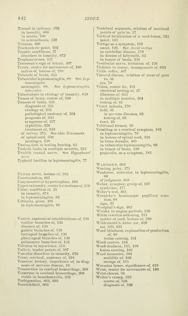 Trional in epilepsy, 576 in insanity, 690 in mania, 700 in neurasthenia, 538 Trismus, 490 Trochanteric point. 292 Trophic conditions, 37 disorders in insanity, 673 Trophoneuroses, 457 Trousseau's sign of tetany, 497 Trunk, center for movements of, 160 nerves of, lesions of, 288 Tubercle of brain, 234 Tubercular leptomeningitis, 88. See Lep- tomeningitis meningitis. 88. See Leptomeningitis, tubercular Tuberculosis in etiology of insanity, 639 Tumoi of brain, course of, 240 Tumors of brain, 233 diagnosis of. 241 etiology of, 233 pathological anatomy of, 234 prognosis of, 243 symptoms of, 237 syphilitic, 236 treatment of, 243 of nerves, 275. See also Xeuromata of spinal cord, 350 meninges, 350 Tuning-fork in testing hearing, 63 Turkish baths in multiple neuritis, 315 Twelfth cranial nerve. See Hypoglossal nerve Typhoid bacillus in lexDtomeningitis, 77 Ulxar nerve, lesions of, 283 Unorientation, 661 Unsymmetrical hypertrophies, 489 Upper extremity, center for motions of, 159 Urine, condition of, 25 in insanity, 674 in leptomeningitis, 82 Urticaria, giant, 486 in leptomeningitis, 81 Vagus, anatomical considerations of, 129 cardiac branches of, 136 diseases of, 130 gastric branches of, 139 laryngeal branches of, 130 pharyngeal branches of, 130 pulmonary branches of, 134 Valerian in myoclonia, 513 Valleix, tender points of, 587 Vascular disorders in insanity, 676 Veins, cerebral, anatomy of, 219 Venereal history, importance of, in diag- nosis of nervous disease, 19 Venesection in cerebral hemorrhage, 208 Veratrum in cerebral hemorrhage, 208 viride in hematomyelia. 333 Verbigeration, 664, 695 Verriicktheit, 603 Vertebral segments, relation of maximal points of pain to, 57 Vertical localization of a cord-lesion, 323 point, 163 Vertigo as a symptom, 182 aural, 126. See Aural vertigo in cerebellar disease, 179 in disease of labyrinth, 63 in tumor of brain, 239 A7estibular nerve, irritation of, 126 Violence in insane, management of, 693 Virile reflex. 407 Visceral disease, relation of areas of pain to. 56 pia, 70 Vision, center for, 161 electrical testing of, 47 illusions of, 653 in multiple neuritis, 304 testing of, 61 Visual aphasia, 170 field, 61 in nervous diseases, 62 testing of, 62 tract, 95 Volitional tremor, 29 Vomiting as a cerebral symptom, 183 in leptomeningitis, 79 in lesions of spinal cord, 326 in tabes dorsalis. 405 in tubercular leptomeningitis, 99 in tumor of brain, 239 projectile, as a symptom, 183 Wahxsixx, 603 Wasting palsy, 371 Weakness, muscular, in leptomeningitis, 80 of judgment. 668 Weber, symptom group of, 107 syndrome, 177 Weber's test, 405 Wernicke's hemianopic pupillary reac- tion, 98 sign, 32 Westphal's sign. 402 WThisky in angina pectoris, 139 WThite cerebral softening. 211 matter of cord, lesions of. 389 W'ildermuth's Aztec ear, 629 ear, 629, 631 WTord-blindness. explanation of production of, 98 lesion causing, 161 WTord-centers, 164 Word-deafness, 125, 168 lesion causing, 162 Word memories, 164 stability of, 166 storage of, 165 WTormian bones, significance of, 619 Wrist, center for movements of, 160 WTrist-clonus, 34 Writer's cramp, 522 course of, 526 diaguosis of, 526