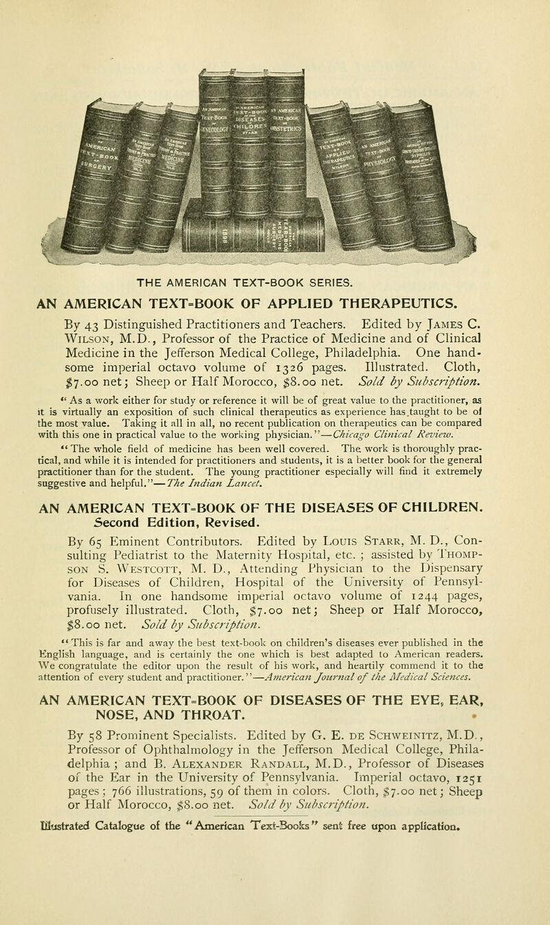 THE AMERICAN TEXT-BOOK SERIES. AN AMERICAN TEXT=BOOK OF APPLIED THERAPEUTICS. By 43 Distinguished Practitioners and Teachers. Edited by James C. Wilson, M.D., Professor of the Practice of Medicine and of Clinical Medicine in the Jefferson Medical College, Philadelphia. One hand- some imperial octavo volume of 1326 pages. Illustrated. Cloth, $7.00 net; Sheep or Half Morocco, $8.00 net. Sold by Subscription.  As a work either for study or reference it will be of great value to the practitioner, as it is virtually an exposition of such clinical therapeutics as experience has .taught to be ol the most value. Taking it all in all, no recent publication on therapeutics can be compared with this one in practical value to the working physician.—Chicago Clinical Review.  The whole field of medicine has been well covered. The work is thoroughly prac- tical, and while it is intended for practitioners and students, it is a better book for the general practitioner than for the student. The young practitioner especially will find it extremely suggestive and helpful.—The Indian Lancet. AN AMERICAN TEXT=BOOK OF THE DISEASES OF CHILDREN. Second Edition, Revised. By 65 Eminent Contributors. Edited by Louis Starr, M. D., Con- sulting Pediatrist to the Maternity Hospital, etc. ; assisted by Thomp- son S. Westcott, M. D., Attending Physician to the Dispensary for Diseases of Children, Hospital of the University of Pennsyl- vania. In one handsome imperial octavo volume of 1244 pages, profusely illustrated. Cloth, $7.00 net; Sheep or Half Morocco, $8.00 net. Sold by Subscription. This is far and away the best text-book on children's diseases ever published in the English language, and is certainly the one which is best adapted to American readers. We congratulate the editor upon the result of his work, and heartily commend it to the attention of every student and practitioner.—American Journal of the Medical Sciences. AN AMERICAN TEXT=BOOK OF DISEASES OF THE EYE, EAR, NOSE, AND THROAT. By 58 Prominent Specialists. Edited by G. E. de Schweinitz, M.D., Professor of Ophthalmology in the Jefferson Medical College, Phila- delphia ; and B. Alexander Randall, M.D., Professor of Diseases of the Ear in the University of Pennsylvania. Imperial octavo, 1251 pages ; 766 illustrations, 59 of them in colors. Cloth, $7.00 net; Sheep or Half Morocco, $8.00 net. Sold by Subscription.