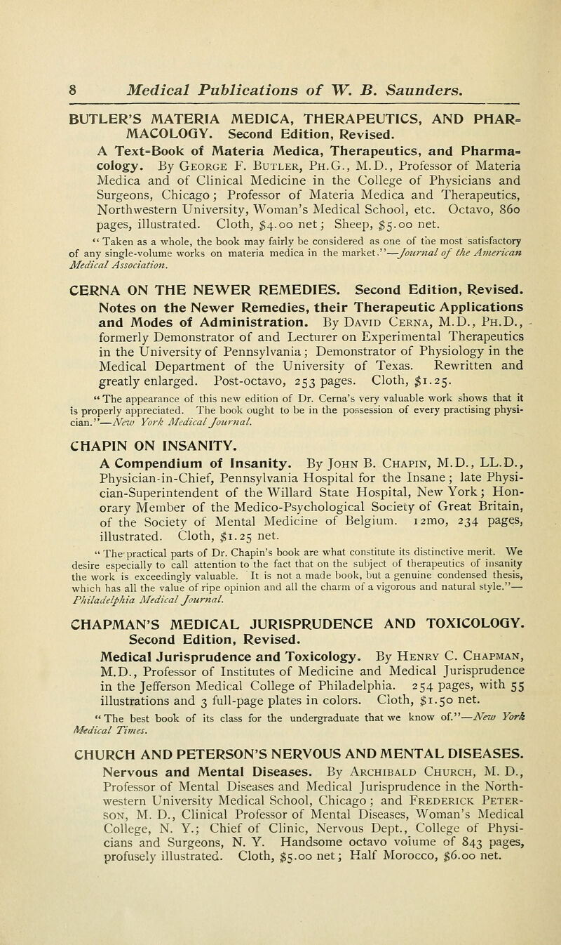 BUTLER'S MATERIA MEDICA, THERAPEUTICS, AND PHAR- MACOLOGY. Second Edition, Revised. A Text=Book of Materia Medica, Therapeutics, and Pharma=- cology. By George F. Butler, Ph.G., M. D., Professor of Materia Medica and of Clinical Medicine in the College of Physicians and Surgeons, Chicago; Professor of Materia Medica and Therapeutics, Northwestern University, Woman's Medical School, etc. Octavo, 860 pages, illustrated. Cloth, $4.00 net; Sheep, $5.00 net.  Taken as a whole, the book may fairly be considered as one of the most satisfactory of any single-volume works on materia medica in the market,—Journal of the American Medical Association. CERNA ON THE NEWER REMEDIES. Second Edition, Revised. Notes on the Newer Remedies, their Therapeutic Applications and Modes of Administration. By David Cerna, M.D., Ph.D., formerly Demonstrator of and Lecturer on Experimental Therapeutics in the University of Pennsylvania; Demonstrator of Physiology in the Medical Department of the University of Texas. Rewritten and greatly enlarged. Post-octavo, 253 pages. Cloth, $1.25. The appearance of this new edition of Dr. Cerna's very valuable work shows that it is properly appreciated. The book ought to be in the possession of every practising physi- cian.—New York Medical Journal. CHAPIN ON INSANITY. A Compendium of Insanity. By John B. Chapin, M.D., LL.D., Physician-in-Chief, Pennsylvania Hospital for the Insane; late Physi- cian-Superintendent of the Willard State Hospital, New York; Hon- orary Member of the Medico-Psychological Society of Great Britain, of the Society of Mental Medicine of Belgium. i2mo, 234 pages, illustrated. Cloth, $1.25 net.  The practical parts of Dr. Chapin's book are what constitute its distinctive merit. We desire especially to call attention to the fact that on the subject of therapeutics of insanity the work is exceedingly valuable. It is not a made book, but a genuine condensed thesis, which has all the value of ripe opinion and all the charm of a vigorous and natural style.— Philadelphia Medical Journal. CHAPMAN'S MEDICAL JURISPRUDENCE AND TOXICOLOGY. Second Edition, Revised. Medical Jurisprudence and Toxicology. By Henry C. Chapman, M.D., Professor of Institutes of Medicine and Medical Jurisprudence in the Jefferson Medical College of Philadelphia. 254 pages, with 55 illustrations and 3 full-page plates in colors. Cloth, $1.50 net. The best book of its class for the undergraduate that we know of.—New York Medical Times. CHURCH AND PETERSON'S NERYOUS AND MENTAL DISEASES. Nervous and Mental Diseases. By Archibald Church, M. D., Professor of Mental Diseases and Medical Jurisprudence in the North- western University Medical School, Chicago; and Frederick Peter- son, M. D., Clinical Professor of Mental Diseases, Woman's Medical College, N. Y.; Chief of Clinic, Nervous Dept., College of Physi- cians and Surgeons, N. Y. Handsome octavo volume of 843 pages, profusely illustrated. Cloth, $5.00 net; Half Morocco, $6.00 net.