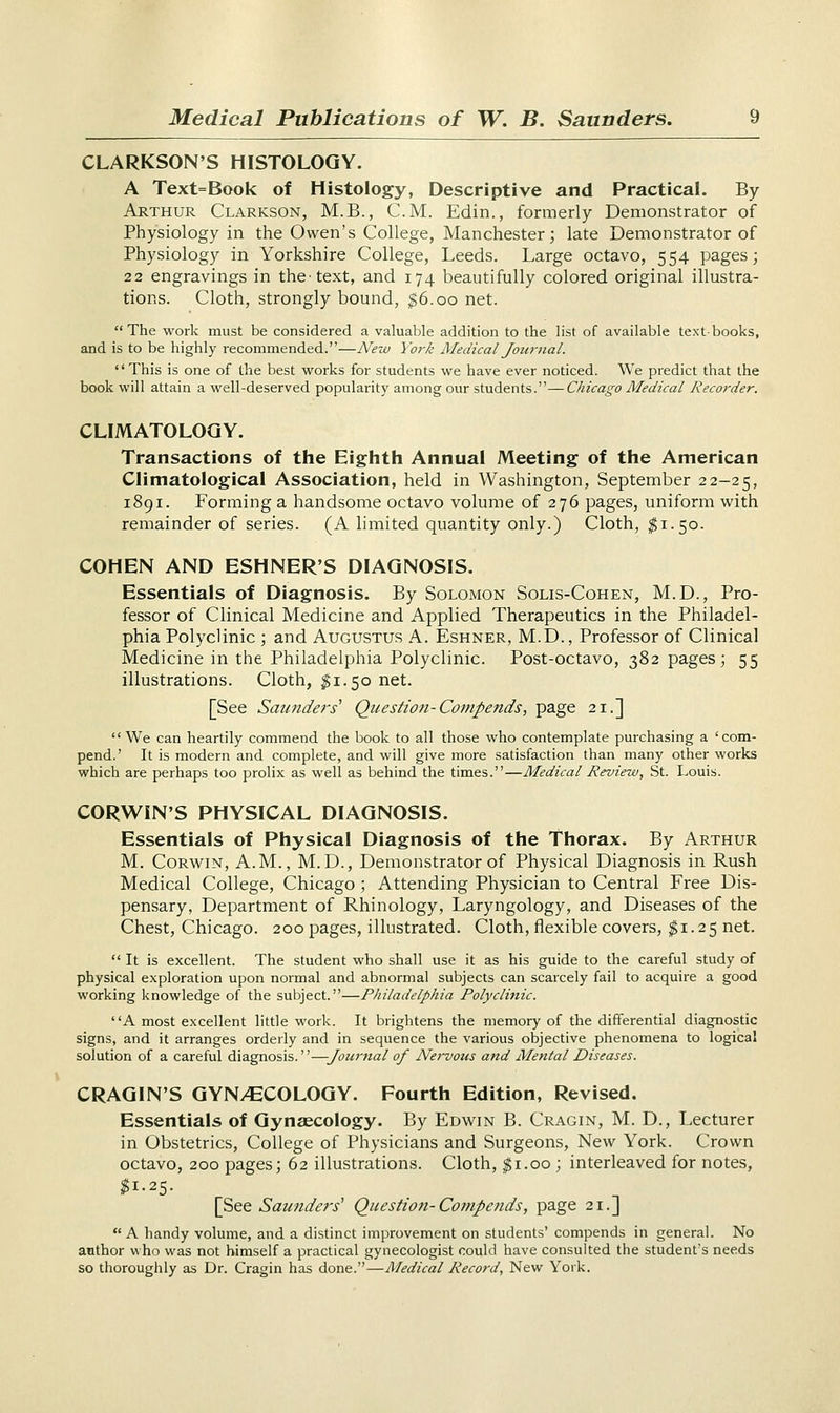 CLARKSON'S HISTOLOGY. A Text=Book of Histology, Descriptive and Practical. By Arthur Clarkson, M.B., CM. Edin., formerly Demonstrator of Physiology in the Owen's College, Manchester; late Demonstrator of Physiology in Yorkshire College, Leeds. Large octavo, 554 pages; 22 engravings in thetext, and 174 beautifully colored original illustra- tions. Cloth, strongly bound, $6.00 net. The work must be considered a valuable addition to the list of available text-books, and is to be highly recommended.—New York Medical Journal. This is one of the best works for students we have ever noticed. We predict that the book will attain a well-deserved popularity among our students.—Chicago Medical Recorder. CLIMATOLOGY. Transactions of the Eighth Annual Meeting of the American Climatological Association, held in Washington, September 22-25, 1891. Forming a handsome octavo volume of 276 pages, uniform with remainder of series. (A limited quantity only.) Cloth, $1.50. COHEN AND ESHNER'S DIAGNOSIS. Essentials of Diagnosis. By Solomon Solis-Cohen, M.D., Pro- fessor of Clinical Medicine and Applied Therapeutics in the Philadel- phia Polyclinic ; and Augustus A. Eshner, M.D., Professor of Clinical Medicine in the Philadelphia Polyclinic. Post-octavo, 382 pages; 55 illustrations. Cloth, $1.50 net. [See Saunders' Question-Compends, page 21.]  We can heartily commend the book to all those who contemplate purchasing a 'com- pend.' It is modern and complete, and will give more satisfaction than many other works which are perhaps too prolix as well as behind the times.—Medical Review, St. Louis. CORWIN'S PHYSICAL DIAGNOSIS. Essentials of Physical Diagnosis of the Thorax. By Arthur M. Corwin, A.M., M.D., Demonstrator of Physical Diagnosis in Rush Medical College, Chicago ; Attending Physician to Central Free Dis- pensary, Department of Rhinology, Laryngology, and Diseases of the Chest, Chicago. 200 pages, illustrated. Cloth, flexible covers, $1.25 net. It is excellent. The student who shall use it as his guide to the careful study of physical exploration upon normal and abnormal subjects can scarcely fail to acquire a good working knowledge of the subject.—Philadelphia Polyclinic. A most excellent little work. It brightens the memory of the differential diagnostic signs, and it arranges orderly and in sequence the various objective phenomena to logical solution of a careful diagnosis.—Journal of Nei-vous and Mental Diseases. CRAGIN'S GYNAECOLOGY. Fourth Edition, Revised. Essentials of Gynaecology. By Edwin B. Cragin, M. D., Lecturer in Obstetrics, College of Physicians and Surgeons, New York. Crown octavo, 200 pages; 62 illustrations. Cloth, $1.00 ; interleaved for notes, $1.25. [See Saunders' Question-Compends, page 21.] A handy volume, and a distinct improvement on students' compends in general. No author who was not himself a practical gynecologist could have consulted the student's needs so thoroughly as Dr. Cragin has done.—Medical Record, New York.