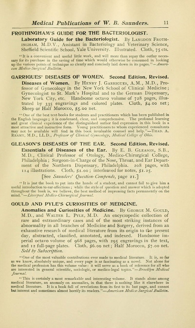 FROTHING HAM'S GUIDE FOR THE BACTERIOLOGIST. Laboratory Guide for the Bacteriologist. By Langdon Froth- ingham, M.D.V., Assistant in Bacteriology and Veterinary Science, Sheffield Scientific School, Yale University. Illustrated. Cloth, 75 cts.  It is a convenient and useful little work, and will more than repay the outlay neces- sary for its purchase in the saving of time which would otherwise be consumed in looking up the various points of technique so clearly and concisely laid down in its pages.—Ameri- can Medico-Surgical Bulletin. GARRIGUES' DISEASES OF WOMEN. Second Edition, Revised. Diseases of Women. By Henry J. Garrigues, A.M., M.D., Pro< fessor of Gynecology in the New York School of Clinical Medicine; Gynecologist to St. Mark's Hospital and to the German Dispensary, New York City, etc. Handsome octavo volume of 728 pages, illus- trated by 335 engravings and colored plates. Cloth, $4.00 net; Sheep or Half Morocco, $5.00 net.  One of the best text-books for students and practitioners which has been published in the English language ; it is condensed, clear, and comprehensive. The profound learning and great clinical experience of the distinguished author find expression in this book in a most attractive and instructive form. Young practitioners to whom experienced consultants may not be available will find in this book invaluable counsel and help.—Thad. A. Reamy, M.D., LL.D., Professor of Clinical Gynecology, Medical College of Ohio. GLEASON'S DISEASES OF THE EAR. Second Edition, Revised. Essentials of Diseases of the Ear. By E. B. Gleason, S.B., M.D., Clinical Professor of Otology, Medico-Chirurgical College, Philadelphia; Surgeon-in-Charge of the Nose, Throat, and Ear Depart- ment of the Northern Dispensary, Philadelphia. 208 pages, with 114 illustrations. Cloth, $1.00 ; interleaved for notes, $1.25. [See Saunders' Qiiestiofi-Compends, page 21.]  It is just the book to put into the hands of a student, and cannot fail to give him a useful introduction to ear-affections ; while the style of question and answer which is adopted throughout the book is, we believe, the best method of impressing facts permanently on the mind.''—Liverpool Medico- Chirurgical Journal. GOULD AND PYLE'S CURIOSITIES OF MEDICINE. Anomalies and Curiosities of Medicine. By George M. Gould, M.D., and Walter L. Pyle, M.D. An encyclopedic collection of rare and extraordinary cases and of the most striking instances of abnormality in all branches of Medicine and Surgery, derived from an exhaustive research of medical literature from its origin to the present day, abstracted, classified, annotated, and indexed. Handsome im- perial octavo volume of 968 pages, with 295 engravings in the text, and 12 full-page plates. Cloth, $6.00 net; Half Morocco, $7.00 net. Sold by Subscription.  One of the most valuable contributions ever made to medical literature. It is, so far as we know, absolutely unique, and every page is as fascinating as a novel. Not alone for the medical profession has this volume value: it will serve as a book of reference for all who are interested in general scientific, sociologic, or medico-legal topics.—Brooklyn Medical Journal. , This is certainly a most remarkable and interesting volume. It stands alone among medical literature, an anomaly on anomalies, in that there is nothing like it elsewhere in medical literature. It is a book full of revelations from its first to its last page, and cannot but interest and sometimes almost horrify its readers.—American Medico-Surgical Bulletin.