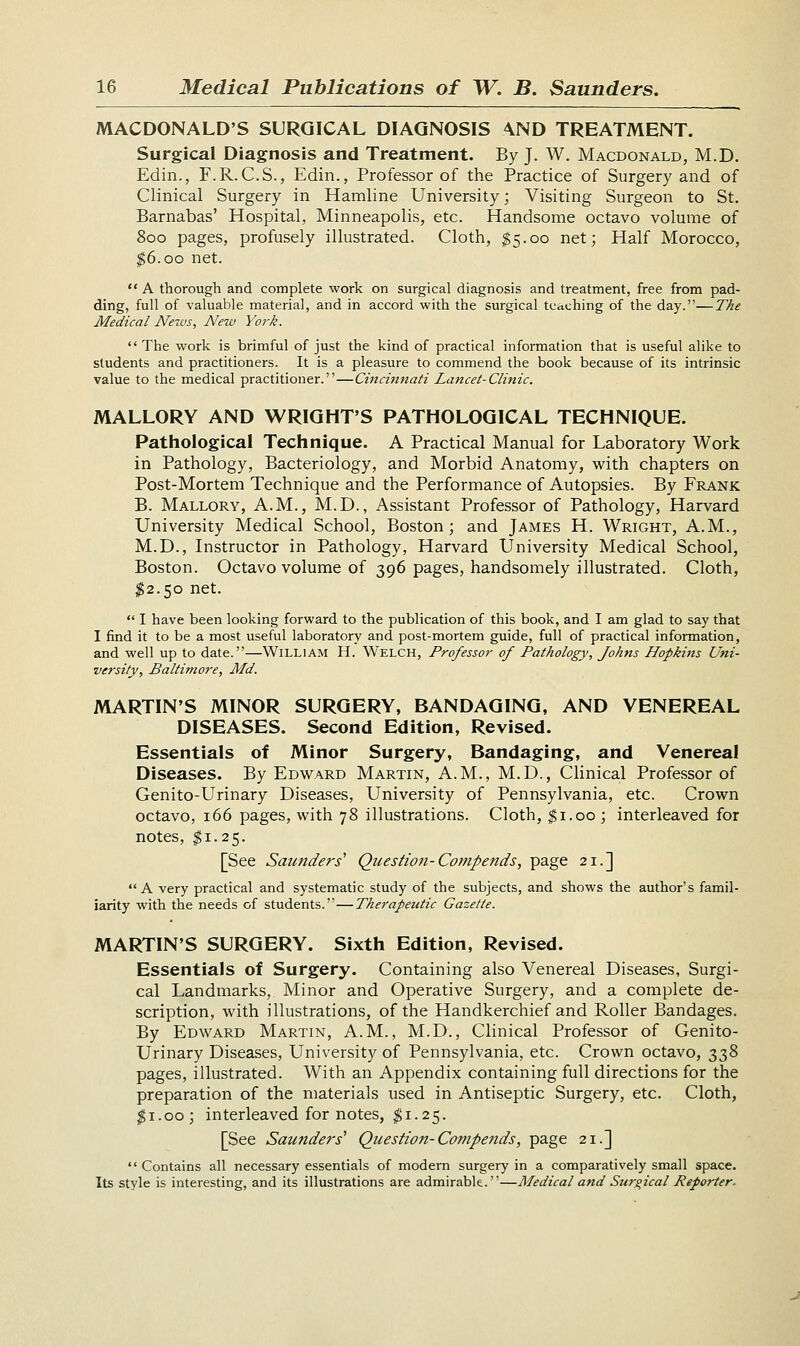 MACDONALD'S SURGICAL DIAGNOSIS AND TREATMENT. Surgical Diagnosis and Treatment. By J. W. Macdonald, M.D. Edin., F.R.C.S., Edin., Professor of the Practice of Surgery and of Clinical Surgery in Hamline University; Visiting Surgeon to St. Barnabas' Hospital, Minneapolis, etc. Handsome octavo volume of 800 pages, profusely illustrated. Cloth, $5.00 net; Half Morocco, $6.00 net.  A thorough and complete work on surgical diagnosis and treatment, free from pad- ding, full of valuable material, and in accord with the surgical teaching of the day.—The Medical News, New York.  The work is brimful of just the kind of practical information that is useful alike to students and practitioners. It is a pleasure to commend the book because of its intrinsic value to the medical practitioner.—Cincinnati Lancet-Clinic. MALLORY AND WRIGHT'S PATHOLOGICAL TECHNIQUE. Pathological Technique. A Practical Manual for Laboratory Work in Pathology, Bacteriology, and Morbid Anatomy, with chapters on Post-Mortem Technique and the Performance of Autopsies. By Frank B. Mallory, A.M., M.D., Assistant Professor of Pathology, Harvard University Medical School, Boston; and James H. Wright, A.M., M.D., Instructor in Pathology, Harvard University Medical School, Boston. Octavo volume of 396 pages, handsomely illustrated. Cloth, $2.50 net.  I have been looking forward to the publication of this book, and I am glad to say that I find it to be a most useful laboratory and post-mortem guide, full of practical information, and well up to date.—William H. Welch, Professor of Pathology, Johns Hopkins Uni- versity, Baltimore, Md. MARTIN'S MINOR SURGERY, BANDAGING, AND VENEREAL DISEASES. Second Edition, Revised. Essentials of Minor Surgery, Bandaging, and Venereal Diseases. By Edward Martin, A.M., M.D., Clinical Professor of Genito-Urinary Diseases, University of Pennsylvania, etc. Crown octavo, 166 pages, with 78 illustrations. Cloth, $1.00; interleaved for notes, $1.25. [See Saunders' Question-Compends, page 21.] A very practical and systematic study of the subjects, and shows the author's famil- iarity with the needs of students.—Therapeutic Gazette. MARTIN'S SURGERY. Sixth Edition, Revised. Essentials of Surgery. Containing also Venereal Diseases, Surgi- cal Landmarks, Minor and Operative Surgery, and a complete de- scription, with illustrations, of the Handkerchief and Roller Bandages. By Edward Martin, A.M., M.D., Clinical Professor of Genito- Urinary Diseases, University of Pennsylvania, etc. Crown octavo, 338 pages, illustrated. With an Appendix containing full directions for the preparation of the materials used in Antiseptic Surgery, etc. Cloth, $1.00; interleaved for notes, $1.25. [See Saunders' Question-Compends, page 21.]  Contains all necessary essentials of modern surgery in a comparatively small space. Its style is interesting, and its illustrations are admirable.—Medical and Surgical Reporter*