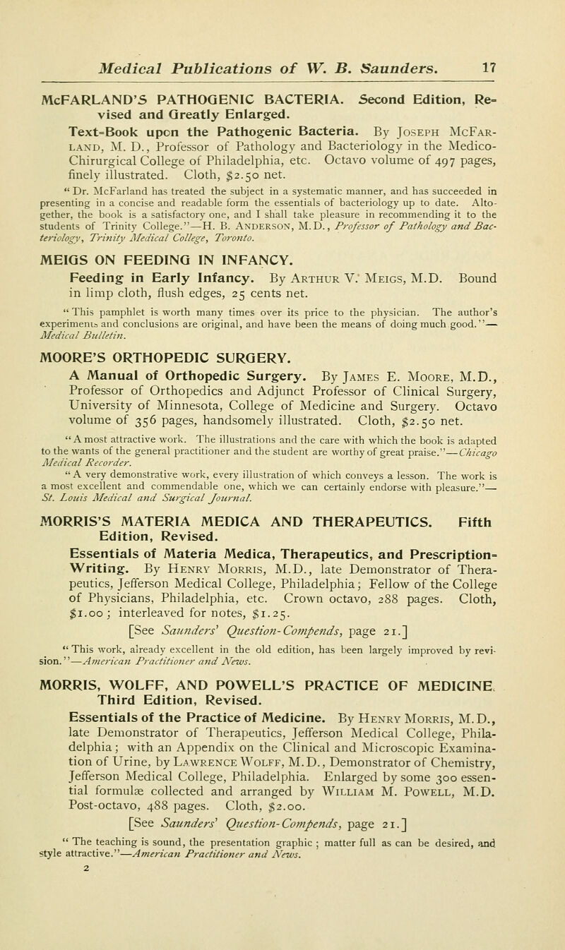 McFARLAND'S PATHOGENIC BACTERIA. Second Edition, Re- vised and Greatly Enlarged. Text=Book upon the Pathogenic Bacteria. By Joseph McFar- land, M. D., Professor of Pathology and Bacteriology in the Medico- Chirurgical College of Philadelphia, etc. Octavo volume of 497 pages, finely illustrated. Cloth, $2.50 net.  Dr. McFarland has treated the subject in a systematic manner, and has succeeded in presenting in a concise and readable form the essentials of bacteriology up to date. Alto- gether, the book is a satisfactory one, and I shall take pleasure in recommending it to the students of Trinity College.—H. B. Anderson, M.D., Professor of Pathology and Bac- teriology, Trinity Medical College, Toronto. MEIGS ON FEEDING IN INFANCY. Feeding in Early Infancy. By Arthur V: Meigs, M.D. Bound in limp cloth, flush edges, 25 cents net. This pamphlet is worth many times over its price to the physician. The author's experiments and conclusions are original, and have been the means of doing much good.— Medical Bulletin. MOORE'S ORTHOPEDIC SURGERY. A Manual of Orthopedic Surgery. By James E. Moore, M.D., Professor of Orthopedics and Adjunct Professor of Clinical Surgery, University of Minnesota, College of Medicine and Surgery. Octavo volume of 356 pages, handsomely illustrated. Cloth, $2.50 net. A most attractive work. The illustrations and the care with which the book is adapted to the wants of the general practitioner and the student are worthy of great praise.—Chicago Medical Recorder. A very demonstrative work, every illustration of which conveys a lesson. The work is a most excellent and commendable one, which we can certainly endorse with pleasure.— St. Louis Medical and Surgical Journal. MORRIS'S MATERIA MEDICA AND THERAPEUTICS. Fifth Edition, Revised. Essentials of Materia Medica, Therapeutics, and Prescription Writing. By Henry Morris, M.D., late Demonstrator of Thera- peutics, Jefferson Medical College, Philadelphia; Fellow of the College of Physicians, Philadelphia, etc. Crown octavo, 288 pages. Cloth, #1.00; interleaved for notes, $1.25. [See Saunders' Question-Compends, page 21.]  This work, already excellent in the old edition, has been largely improved by revi- sion.—American Practitioner attd News. MORRIS, WOLFF, AND POWELL'S PRACTICE OF MEDICINE, Third Edition, Revised. Essentials of the Practice of Medicine. By Henry Morris, M.D., late Demonstrator of Therapeutics, Jefferson Medical College, Phila- delphia ; with an Appendix on the Clinical and Microscopic Examina- tion of Urine, by Lawrence Wolff, M.D., Demonstrator of Chemistry, Jefferson Medical College, Philadelphia. Enlarged by some 300 essen- tial formulae collected and arranged by William M. Powell, M.D. Post-octavo, 488 pages. Cloth, $2.00. [See Saunders' Question-Compends, page 21.]  The teaching is sound, the presentation graphic ; matter full as can be desired, and style attractive.—Americaii Practitioner and News.