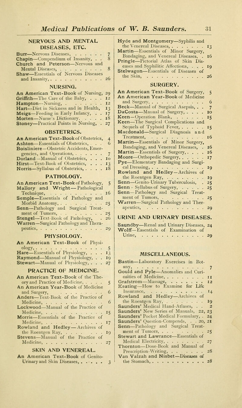 NERVOUS AND MENTAL DISEASES, ETC. Burr—Nervous Diseases, 7 Chapin—Compendium of Insanity, . . 8 Church and Peterson—Nervous and Mental Diseases, 8 Shaw—Essentials of Nervous Diseases and Insanity, 26 NURSING. An American Text-Book of Nursing, 29 Griffith—The Care of the Baby, ... 12 Hampton—Nursing, 12 Hart—Diet in Sickness and in Health, 13 Meigs—Feeding in Early Infancy, . . 17 Morten—Nurse's Dictionary, .... 18 Stoney—Practical Points in Nursing, . 27 OBSTETRICS. An American Text-Book of Obstetrics, 4 Ashton—Essentials of Obstetrics, ... 6 Boisliniere—Obstetric Accidents, Emer- gencies, and Operations, 7 Dorland— Manual of Obstetrics, . . . Io Hirst—Text-Book of Obstetrics, ... 13 Norris—Syllabus of Obstetrics, . . . . 18 PATHOLOGY. An American Text-Book of Pathology, 5 Mallory and Wright—Pathological Technique, 16 Semple—Essentials of Pathology and Morbid Anatomy, 25 Senn—Pathology and Surgical Treat- ment of Tumors, 25 Stengel—Text-Book of Pathology, . 26 Warren—Surgical Pathology and Thera- peutics, 29 PHYSIOLOGY. An American Text-Book of Physi- ology, 5 Hare—Essentials of Physiology, ... 13 Raymond—Manual of Physiology, . . 19 Stewart—Manual of Physiology, ... 27 PRACTICE OF MEDICINE. An American Text-Book of the The- ory and Practice of Medicine, .... 5 An American Year-Book of Medicine and Surgery, 6 Anders—Text-Book of the Practice of Medicine, 6 Lockwood—Manual of the Practice of Medicine, 15 Morri6—Essentials of the Practice of Medicine, 17 Rowland and Hedley — Archives of the Roentgen Ray, 19 Stevens—Manual of the Practice of Medicine, 27 SKIN AND VENEREAL. An American Text-Book of Genito- urinary and Skin Diseases, 3 Hyde and Montgomery—Syphilis and the Venereal Diseases, 13 Martin—Essentials of Minor Surgery, Bandaging, and Venereal Diseases, . 16 Pringle—Pictorial Atlas of Skin Dis- eases and Syphilitic Affections, ... 19 Stelwagon—Essentials of Diseases of the Skin, 26 SURGERY. An American Text-Book of Surgery, 5 An American Year-Book of Medicine and Surgery 6 Beck—Manual of Surgical Asepsis, . . 7 DaCosta—Manual of Surgery, . . . . 10 Keen—Operation Blank, 15 Keen—The Surgical Complications and Sequels of Typhoid Fever, 15 Macdonald—Surgical Diagnosis and Treatment, 16 Martin—Essentials of Minor Surgery, Bandaging, and Venereal Diseases, . 16 Martin—Essentials of Surgery,.... 16 Moore—Orthopedic Surgery, 17 Pye—Elementary Bandaging and Surgi- cal Dressing, 19 Rowland and Hedley—Archives of the Roentgen Ray, 19 Senn—Gen i to-Urinary Tuberculosis, . 25 Senn - Syllabus of Surgery, 25 Senn—Pathology and Surgical Treat- ment of Tumors, 25 Warren—Surgical Pathology and Ther- apeutics, 29 URINE AND URINARY DISEASES. Saundby—Renal and Urinary Diseases, 24 Wolff—Essentials of Examination of Urine, 29 MISCELLANEOUS. Bastin—Laboratory Exercises in Bot- any, 7 Gould and Pyle—Anomalies and Curi- osities of Medicine, n Grafstrom—Massage, ....... 12 Keating—How to Examine for Life Insurance, 14 Rowland and Hedley—Archives of the Roentgen Ray, 19 Saunders' Medical Hand-Atlases, . . 2 Saunders* New Series of Manuals, 22, 23 Saunders' Pocket Medical Formulary, . 24 Saunders' Question-Compends, . . 20, 21 Senn—Pathology and Surgical Treat- ment of Tumors, 25 Stewart and Lawrance—Essentials of Medical Electricity, 27 Thornton—Dose-Book and Manual of Prescription-Writing, ...... 28 Van Valzah and Nisbet—Diseases of the Stomach, 28