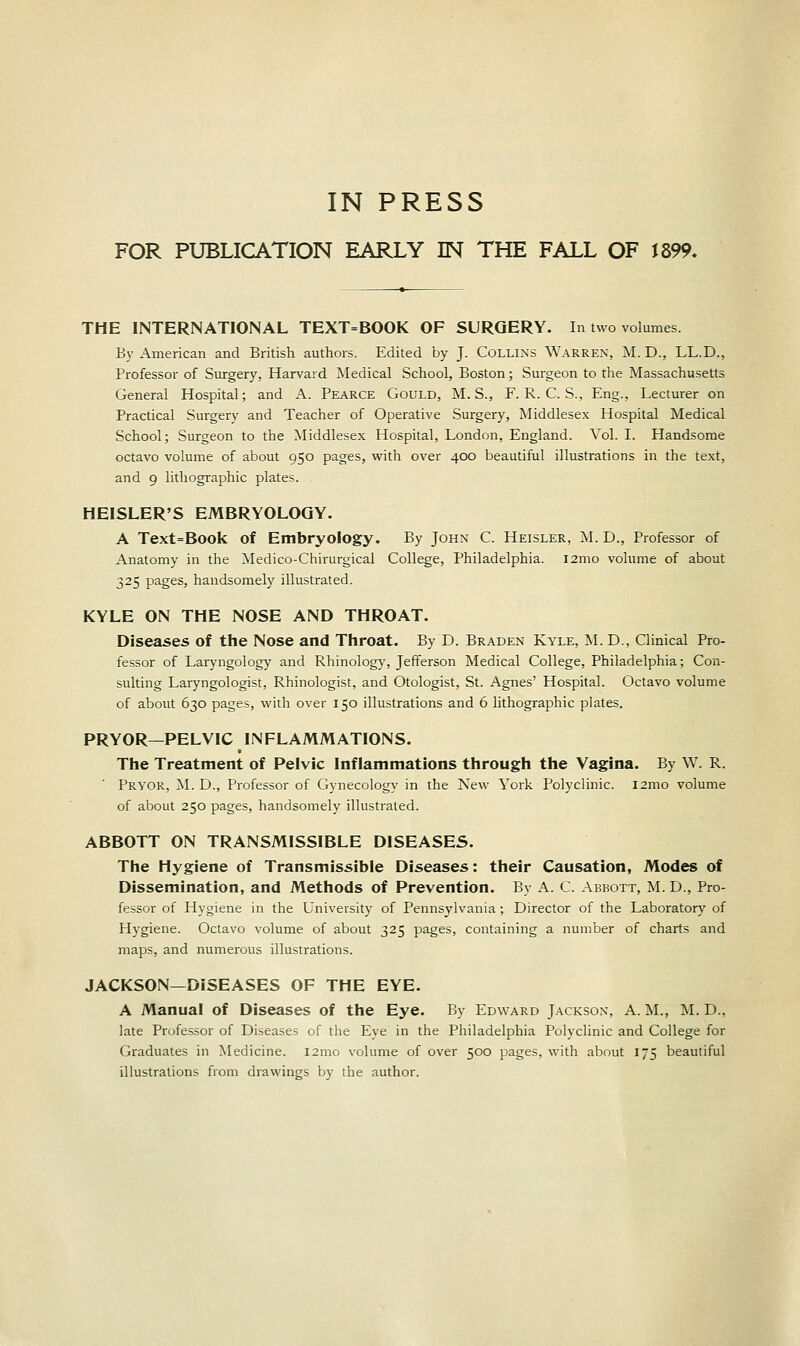 IN PRESS FOR PUBLICATION EARLY IN THE FALL OF i 899- THE INTERNATIONAL TEXT=BOOK OF SURGERY. In two volumes. By American and British authors. Edited by J. Collins Warren, M. D., LL.D., Professor of Surgery, Harvard Medical School, Boston; Surgeon to the Massachusetts General Hospital; and A. Pearce Gould, M.S., F. R. C. S., Eng., Lecturer on Practical Surgery and Teacher of Operative Surgery, Middlesex Hospital Medical School; Surgeon to the Middlesex Hospital, London, England. Vol. I. Handsome octavo volume of about 950 pages, with over 400 beautiful illustrations in the text, and 9 lithographic plates. HEISLER'S EMBRYOLOGY. A Text=Book of Embryology. By John C. Heisler, M. D., Professor of Anatomy in the Medico-Chirurgical College, Philadelphia. i2mo volume of about 325 pages, handsomely illustrated. KYLE ON THE NOSE AND THROAT. Diseases of the Nose and Throat. By D. Braden Kyle, M. D., Clinical Pro- fessor of Laryngology and Rhinology, Jefferson Medical College, Philadelphia; Con- sulting Laryngologist, Rhinologist, and Otologist, St. Agnes' Hospital. Octavo volume of about 630 pages, with over 150 illustrations and 6 lithographic plates. PRYOR—PELVIC INFLAMMATIONS. The Treatment of Pelvic Inflammations through the Vagina. By W. R. Pryor, M. D., Professor of Gynecology in the New York Polyclinic. 121110 volume of about 250 pages, handsomely illustrated. ABBOTT ON TRANSMISSIBLE DISEASES. The Hygiene of Transmissible Diseases: their Causation, Modes of Dissemination, and Methods of Prevention. By A. C. Abbott, M. D., Pro- fessor of Hygiene in the University of Pennsylvania; Director of the Laboratory of Hygiene. Octavo volume of about 325 pages, containing a number of charts and maps, and numerous illustrations. JACKSON—DISEASES OF THE EYE. A Manual of Diseases of the Eye. By Edward Jackson, A. M., M. D.. late Professor of Diseases of the Eye in the Philadelphia Polyclinic and College for Graduates in Medicine. l2mo volume of over 500 pages, with about 175 beautiful illustrations from drawings by the author.