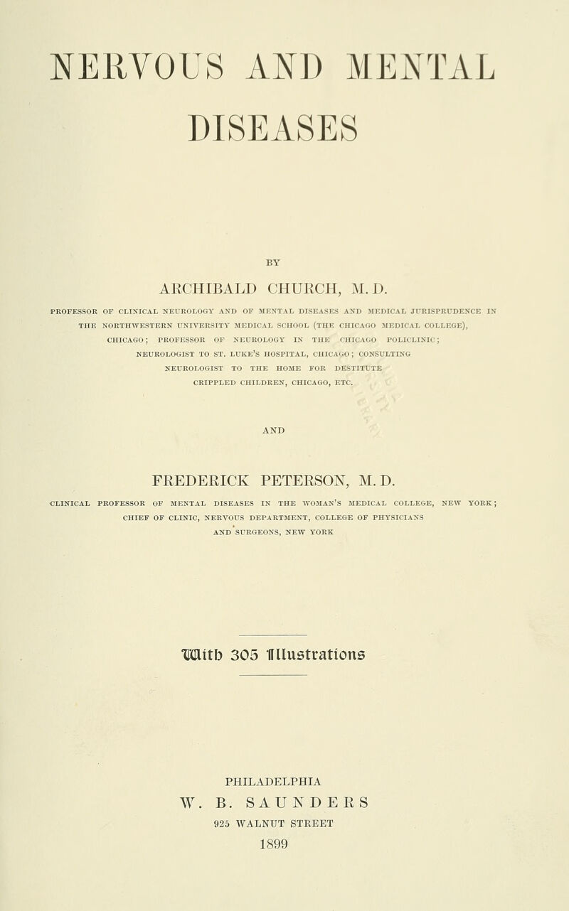 NERVOUS AND MENTAL DISEASES ARCHIBALD CHURCH, M. D. PROFESSOR OF CLINICAL NEUROLOGY AND OF MENTAL DISEASES AND MEDICAL JURISPRUDENCE IX THE NORTHWESTERN UNIVERSITY MEDICAL SCHOOL (THE CHICAGO MEDICAL COLLEGE), CHICAGO ; PROFESSOR OF NEUROLOGY IN THE CHICAGO POLICLINIC ; NEUROLOGIST TO ST. LUKE'S HOSPITAL, CHICAGO; CONSULTING NEUROLOGIST TO THE HOME FOR DESTITUTE CRIPPLED CHILDREN, CHICAGO, ETC. AND FREDERICK PETERSON, M. D. CLINICAL PROFESSOR OF MENTAL DISEASES IN THE WOMAN'S MEDICAL COLLEGE, NEW YORK; CHIEF OF CLINIC, NERVOUS DEPARTMENT, COLLEGE OF PHYSICIANS AND SURGEONS, NEW YORK Witb 305 HUustrations PHILADELPHIA W. B. SAUNDERS 925 WALNUT STREET 1899