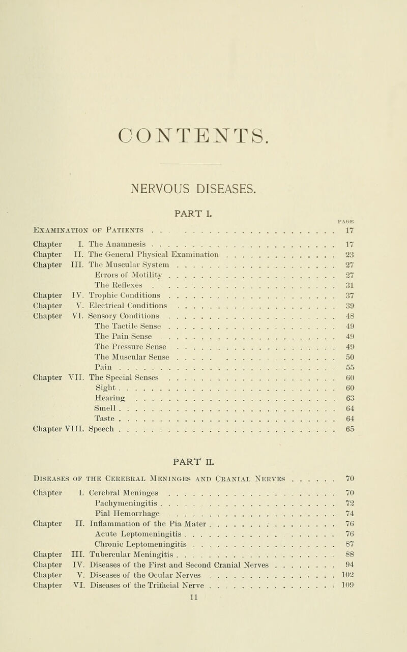 CONTENTS. NERVOUS DISEASES. PART I. PAGE Examination op Patients 17 Chapter I. The Anamnesis 17 Chapter II. The General Physical Examination 23 Chapter III. The Muscular System 27 Errors of Motility 27 The Reflexes 31 Chapter IV. Trophic Conditions 37 Chapter V. Electrical Conditions 39 Chapter VI. Sensory Conditions 48 The Tactile Sense 49 The Pain Sense 49 The Pressure Sense 49 The Muscular Sense 50 Pain 55 Chapter VII. The Special Senses 60 Sight 60 Hearing 63 Smell 64 Taste 64 Chapter VIII. Speech 65 PART II. Diseases of the Cerebral Meninges and Cranial Nerves 70 Chapter I. Cerebral Meninges 70 Pachymeningitis 72 Pial Hemorrhage 74 Chapter II. Inflammation of the Pia Mater 76 Acute Leptomeningitis , 76 Chronic Leptomeningitis 87 Chapter III. Tubercular Meningitis 88 Chapter IV. Diseases of the First and Second Cranial Nerves 94 Chapter V. Diseases of the Ocular Nerves 102 Chapter VI. Diseases of the Trifacial Nerve 109