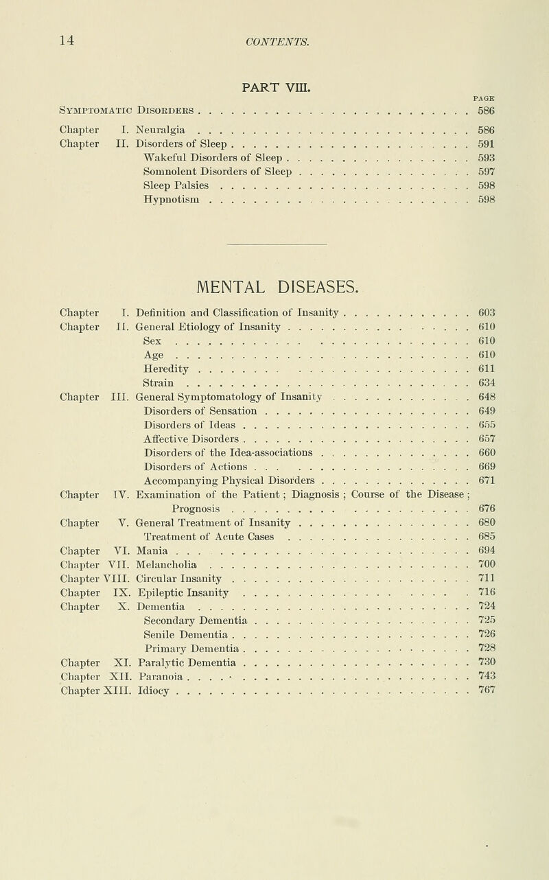 PART VIII. PAGE Symptomatic Disoedees , 586 Chapter I. Neuralgia 586 Chapter II. Disorders of Sleep 591 Wakeful Disorders of Sleep 593 Somnolent Disorders of Sleep 597 Sleep Palsies 598 Hypnotism 598 MENTAL DISEASES. Chapter I. Definition and Classification of Insanity 603 Chapter II. General Etiology of Insanity ...610 Sex . . 610 Age 610 Heredity 611 Strain 634 Chapter III. General Symptomatology of Insanity 648 Disorders of Sensation 649 Disorders of Ideas 655 Affective Disorders 657 Disorders of the Idea-associations 660 Disorders of Actions 669 Accompanying Physical Disorders 671 Chapter IV. Examination of the Patient ; Diagnosis ; Course of the Disease ; Prognosis , 676 Chapter V. General Treatment of Insanity 680 Treatment of Acute Cases 685 Chapter VI. Mania 694 Chapter VII. Melancholia 700 Chapter VIII. Circular Insanity 711 Chapter IX. Epileptic Insanity 716 Chapter X. Dementia 724 Secondary Dementia 725 Senile Dementia 726 Primary Dementia 728 Chapter XI. Paralytic Dementia 730 Chapter XII. Paranoia . . . . • 743 Chapter XIII. Idiocy 767