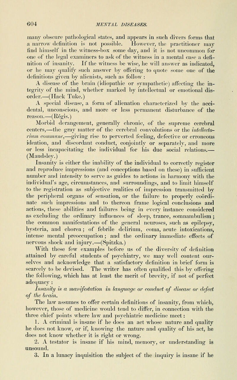 many obscure pathological states, and appears in such divers forms that a narrow definition is not possible. However, the practitioner may find himself in the witness-box some day, and it is not uncommon for one of the legal examiners to ask of the witness in a mental case a defi- nition of insanity. If the witness be wise, he will answer as indicated, or he may qualify such answer by offering to quote some one of the definitions given by alienists, such as follow : A disease of the brain (idiopathic or sympathetic) affecting the in- tegrity of the mind, whether marked by intellectual or emotional dis- order.—(Hack Tuke.) A special disease, a form of alienation characterized by the acci- dental, unconscious, and more or less permanent disturbance of the reason.—(Regis.) Morbid derangement, generally chronic, of the supreme cerebral centers,—the gray matter of the cerebral convolutions or the intellecto- rium commune,—giving rise to perverted feeling, defective or erroneous ideation, and discordant conduct, conjointly or separately, and more or less incapacitating the individual for his due social relations.— (Maudsley.) Insanity is either the inability of the individual to correctly register and reproduce impressions (and conceptions based on these) in sufficient number and intensity to serve as guides to actions in harmony with the individual's age, circumstances, and surroundings, and to limit himself to the registration as subjective realities of impression transmitted by the peripheral organs of sensation, or the failure to properly coordi- nate such impressions and to thereon frame logical conclusions and actions, these abilities and failures being in every instance considered as excluding the ordinary influences of sleep, trance, somnambulism; the common manifestations of the general neuroses, such as epilepsy, hysteria, and chorea; of febrile delirium, coma, acute intoxications, intense mental preoccupation; and the ordinary immediate effects of nervous shock and injury.—(Spitzka.) With these few examples before us of the diversity of definition attained by careful students of psychiatry, we may well content our- selves and acknowledge that a satisfactory definition in brief form is scarcely to be devised. The writer has often qualified this by offering the following, which has at least the merit of brevity, if not of perfect adequacy : Insanity is a manifestation in language or conduct of disease or defect of the brain. The law assumes to offer certain definitions of insanity, from which, however, those of medicine would tend to differ, in connection with the three chief points where law and psychiatric medicine meet: 1. A criminal is insane if he does an act whose nature and quality he does not know, or if, knowing the nature and quality of his act, he does not know whether it is right or wrong. 2. A testator is insane if his mind, memory, or understanding is unsound. 3. In a lunacy inquisition the subject of the inquiry is insane if he