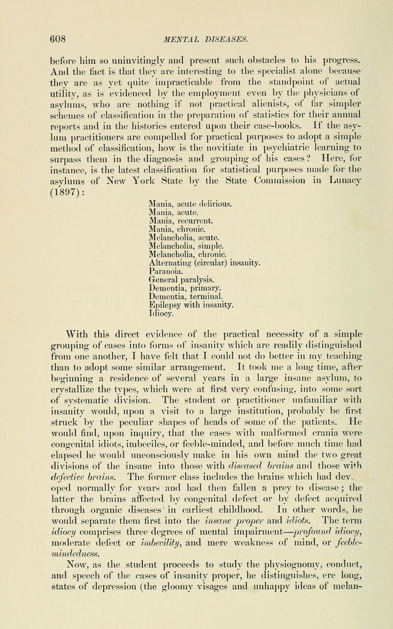 before him so uninvitingly and present such obstacles to his progress. And the fact is that they are interesting to the specialist alone because they are as yet quite impracticable from the standpoint of actual utility, as is evidenced by the employment even by the physicians of asylums, who are nothing if not practical alienists, of far simpler schemes of classification in the preparation of statistics for their annual reports and in the histories entered upon their case-books. If the asy- lum practitioners are compelled for practical purposes to adopt a simple method of classification, how is the novitiate in psychiatric learning to surpass them in the diagnosis and grouping of his cases ? Here, for instance, is the latest classification for statistical purposes made for the asylums of New York State by the State Commission in Lunacy (1897): Mania, acute delirious. Mania, acute. Mania, recurrent. Mania, chronic. Melancholia, acute. Melancholia, simple. Melancholia, chronic. Alternating (circular) insanity. Paranoia. General paralysis. Dementia, primary. Dementia, terminal. Epilepsy with insanity. Idiocy. With this direct evidence of the practical necessity of a simple grouping of cases into forms of insanity which are readily distinguished from one another, I have felt that I could not do better in my teaching than to adopt some similar arrangement. It took me a long time, after beginning a residence of several years in a large insane asylum, to crystallize the types, which were at first very confusing, into some sort of systematic division. The student or practitioner unfamiliar with insanity would, upon a visit to a large institution, probably be first struck by the peculiar shapes of heads of some of the patients. He would find, upon inquiry, that the cases with malformed crania were congenital idiots, imbeciles, or feeble-minded, and before much time had elapsed he would unconsciously make in his own mind the two great divisions of the insane into those with diseased brains and those with defective brains. The former class includes the brains which had dev. oped normally for years and had then fallen a prey to disease; the latter the brains affected by congenital defect or by defect acquired through organic diseases' in earliest childhood. In other words, he would separate them first into the insane proper and idiots. The term idiocy comprises three degrees of mental impairment—jyrofound idiocy, moderate defect or imbecility, and mere weakness of mind, or feeble- mindedness. Now, as the student proceeds to study the physiognomy, conduct, and speech of the cases of insanity proper, he distinguishes, ere long, states of depression (the gloomy visages and unhappy ideas of melan-