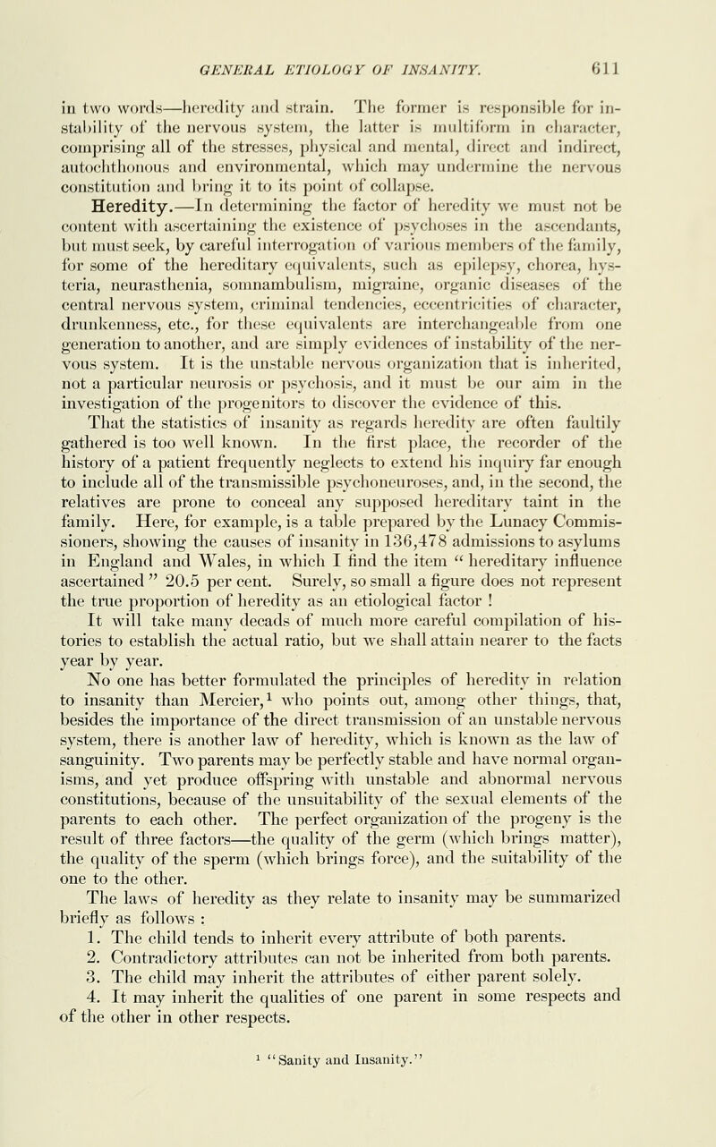 in two words—heredity and strain. The former is responsible for in- stability of the nervous system, the latter is multiform in character, comprising all of the stresses, physical and mental, direct and indirect, autochthonous and environmental, which may undermine the nervous constitution and bring it to its point of collapse. Heredity.—In determining the factor of heredity we must not be content with ascertaining the existence of psychoses in the ascendants, but must seek, by careful interrogation of various members of the family, for some of the hereditary equivalents, such as epilepsy, chorea, hys- teria, neurasthenia, somnambulism, migraine, organic diseases of the central nervous system, criminal tendencies, eccentricities of character, drunkenness, etc., for these equivalents are interchangeable from one generation to another, and are simply evidences of instability of the ner- vous system. It is the unstable nervous organization that is inherited, not a particular neurosis or psychosis, and it must be our aim in the investigation of the progenitors to discover the evidence of this. That the statistics of insanity as regards heredity are often faultily gathered is too well known. In the first place, the recorder of the history of a patient frequently neglects to extend his inquiry far enough to include all of the transmissible psychoneuroses, and, in the second, the relatives are prone to conceal any supposed hereditary taint in the family. Here, for example, is a table prepared by the Lunacy Commis- sioners, showing the causes of insanity in 136,478 admissions to asylums in England and Wales, in which I find the item  hereditary influence ascertained  20.5 per cent. Surely, so small a figure does not represent the true proportion of heredity as an etiological factor ! It will take many decads of much more careful compilation of his- tories to establish the actual ratio, but we shall attain nearer to the facts year by year. No one has better formulated the principles of heredity in relation to insanity than Mercier,1 who points out, among other things, that, besides the importance of the direct transmission of an unstable nervous system, there is another law of heredity, which is known as the law of sanguinity. Two parents may be perfectly stable and have normal organ- isms, and yet produce offspring with unstable and abnormal nervous constitutions, because of the unsuitability of the sexual elements of the parents to each other. The perfect organization of the progeny is the result of three factors—the quality of the germ (which brings matter), the quality of the sperm (which brings force), and the suitability of the one to the other. The laws of heredity as they relate to insanity may be summarized briefly as follows : 1. The child tends to inherit every attribute of both parents. 2. Contradictory attributes can not be inherited from both parents. 3. The child may inherit the attributes of either parent solely. 4. It may inherit the qualities of one parent in some respects and of the other in other respects. 1 Sanity and Insanity.