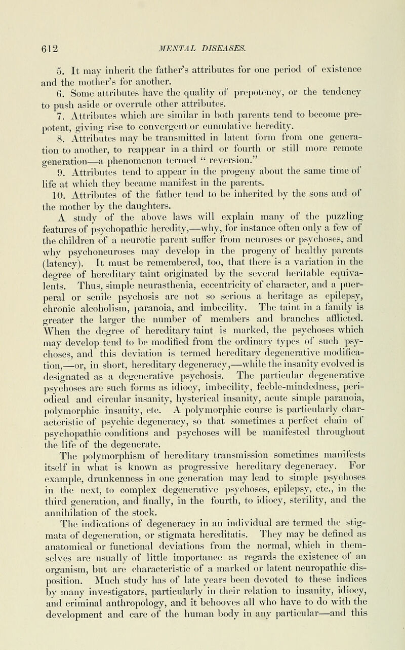 5. It may inherit the father's attributes for one period of existence and the mother's for another. 6. Some attributes have the quality of prepotency, or the tendency to push aside or overrule other attributes. 7. Attributes which are similar in both parents tend to become pre- potent, giving rise to convergent or cumulative heredity. 8. Attributes may be transmitted in latent form from one genera- tion to another, to reappear in a third or fourth or still more remote generation—a phenomenon termed  reversion. 9. Attributes tend to appear in the progeny about the same time of life at which they became manifest in the parents. 10. Attributes of the father tend to be inherited by the sons and of the mother by the daughters. A study of the above laws will explain many of the puzzling features of psychopathic heredity,—why, for instance often only a few of the children of a neurotic parent suffer from neuroses or psychoses, and why psychoneuroses may develop in the progeny of healthy parents (latency). It must be remembered, too, that there is a variation in the deoree of hereditary taint originated by the several heritable equiva- lents. Thus, simple neurasthenia, eccentricity of character, and a puer- peral or senile psychosis are not so serious a heritage as epilepsy, chronic alcoholism, paranoia, and imbecility. The taint in a family is greater the larger the number of members and branches afflicted. When the degree of hereditary taint is marked, the psychoses which may develop tend to be modified from the ordinary types of such psy- choses, and this deviation is termed hereditary degenerative modifica- tion,—or, in short, hereditary degeneracy,—while the insanity evolved is designated as a degenerative psychosis. The particular degenerative psychoses are such forms as idiocy, imbecility, feeble-mindedness, peri- odical and circular insanity, hysterical insanity, acute simple paranoia, polymorphic insanity, etc. A polymorphic course is particularly char- acteristic of psychic degeneracy, so that sometimes a perfect chain of psychopathic conditions and psychoses will be manifested throughout the life of the degenerate. The polymorphism of hereditary transmission sometimes manifests itself in what is known as progressive hereditary degeneracy. For example, drunkenness in one generation may lead to simple psychoses in the next, to complex degenerative psychoses, epilepsy, etc., in the third generation, and finally, in the fourth, to idiocy, sterility, and the annihilation of the stock. The indications of degeneracy in an individual are termed the stig- mata of degeneration, or stigmata hereditatis. They may be defined as anatomical or functional deviations from the normal, which in them- selves are usually of little importance as regards the existence of an organism, but are characteristic of a marked or latent neuropathic dis- position. Much study has of late years been devoted to these indices by many investigators, particularly in their relation to insanity, idiocy, and criminal anthropology, and it behooves all who have to do with the development and care of the human body in any particular—and this