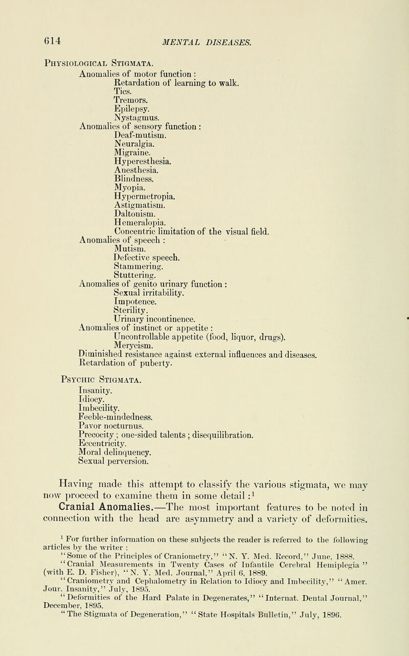 Physiological Stigmata. Anomalies of motor function : Retardation of learning to walk. Tics. Tremors. Epilepsy. Nystagmus. Anomalies of sensory function : Deaf-mutism. Neuralgia. Migraine. Hyperesthesia. Anesthesia. Blindness. Myopia. Hypermetropia. Astigmatism. Daltonism. Hemeralopia. Concentric limitation of the visual field. Anomalies of speech : Mutism. Defective speech. Stammering. Stuttering. Anomalies of genito urinary function : Sexual irritability. Impotence. Sterility. Urinary incontinence. Anomalies of instinct or appetite : Uncontrollable appetite (food, liquor, drugs). Merycism. Diminished resistance against external influences and diseases. Retardation of puberty. Psychic Stigmata. Insanity. Idiocy. Imbecility. Feeble-mindedness. Pavor nocturnus. Precocity; one-sided talents ; disequilibration. Eccentricity. Moral delinquency. Sexual perversion. Having made this attempt to classify the various stigmata, we may now proceed to examine them in some detail r1 Cranial Anomalies.—The most important features to be noted in connection with the head are asymmetry and a variety of deformities. 1 For further information on these subjects the reader is referred to the following articles by the writer : Some of the Principles of Craniometry, N. Y. Med. Eecord, June, 1888. Cranial Measurements in Twenty Cases of Infantile Cerebral Hemiplegia (with E. D. Fisher),  N. Y. Med. Journal, April 6, 1889. Craniometry and Cephalometry in Relation to Idiocy and Imbecility,  Amer. Jour. Insanity, July, 1895. Deformities of the Hard Palate in Degenerates,  Internat. Dental Journal, December, 1895. The Stigmata of Degeneration,  State Hospitals Bulletin, July, 1896.