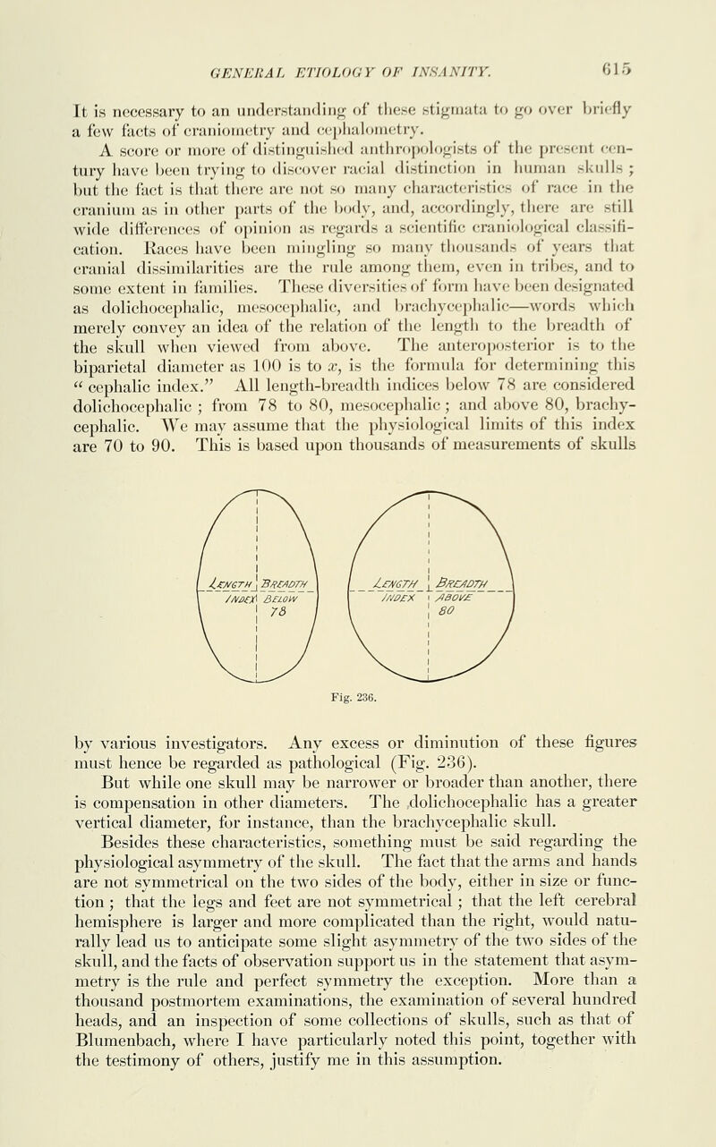 It is necessary to an understanding of these stigmata to go over briefly a few facts of craniometry and cephalometry. A score or more of distinguished anthropologists of* the present cen- tury have been trying to discover racial distinction in human skulls ; but the fact is that there are not so many characteristics of race in the cranium as in other parts of the body, and, accordingly, there are still wide differences of opinion as regards a scientific craniological classifi- cation. Races have been mingling so many thousands of years that cranial dissimilarities are the rule among them, even in tribes, and to some extent in families. These diversities of form have been designated as dolichocephalic, mesocephalie, and brachycephalic—words which merely convey an idea of the relation of the length to the breadth of the skull when viewed from above. The anteroposterior is to the biparietal diameter as 100 is to x, is the formula for determining this  cephalic index. All length-breadth indices below 78 are considered dolichocephalic ; from 78 to 80, mesocephalie; and above 80, brachy- cephalic. We may assume that the physiological limits of this index are 70 to 90. This is based upon thousands of measurements of skulls Fig. 236. by various investigators. Any excess or diminution of these figures must hence be regarded as pathological (Fig. 236). But while one skull may be narrower or broader than another, there is compensation in other diameters. The .dolichocephalic has a greater vertical diameter, for instance, than the brachycephalic skull. Besides these characteristics, something must be said regarding the physiological asymmetry of the skull. The fact that the arms and hands are not symmetrical on the two sides of the body, either in size or func- tion ; that the legs and feet are not symmetrical; that the left cerebral hemisphere is larger and more complicated than the right, would natu- rally lead us to anticipate some slight asymmetry of the two sides of the skull, and the facts of observation support us in the statement that asym- metry is the rule and perfect symmetry the exception. More than a thousand postmortem examinations, the examination of several hundred heads, and an inspection of some collections of skulls, such as that of Blumenbach, where I have particularly noted this point, together with the testimony of others, justify me in this assumption.