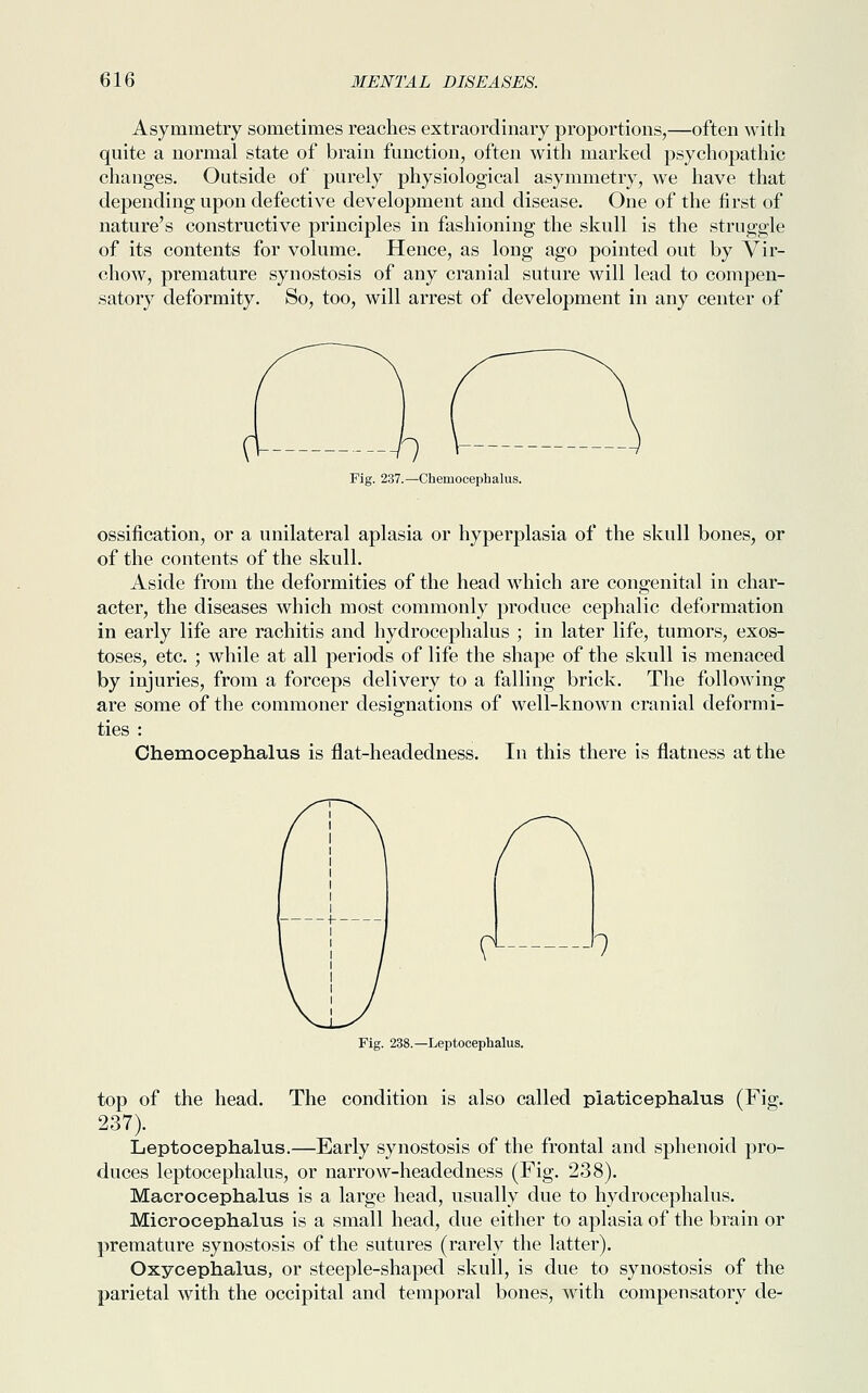 Asymmetry sometimes reaches extraordinary proportions,—often with quite a normal state of brain function, often with marked psychopathic changes. Outside of purely physiological asymmetry, we have that depending upon defective development and disease. One of the first of nature's constructive principles in fashioning the skull is the struggle of its contents for volume. Hence, as long ago pointed out by Vir- chow, premature synostosis of any cranial suture will lead to compen- satory deformity. So, too, will arrest of development in any center of Fig. 237.—Chemocephalus. ossification, or a unilateral aplasia or hyperplasia of the skull bones, or of the contents of the skull. Aside from the deformities of the head which are congenital in char- acter, the diseases which most commonly produce cephalic deformation in early life are rachitis and hydrocephalus ; in later life, tumors, exos- toses, etc. ; while at all periods of life the shape of the skull is menaced by injuries, from a forceps delivery to a falling brick. The following are some of the commoner designations of well-known cranial deformi- ties : Chemocephalus is flat-headedness. In this there is flatness at the f1 l Fig. 238.—Leptocephalus. top of the head. The condition is also called platicephalus (Fig. 237). Leptocephalus.—Early synostosis of the frontal and sphenoid pro- duces leptocephalus, or narrow-headedness (Fig. 238). Macrocephalus is a large head, usually due to hydrocephalus. Microcephalus is a small head, due either to aplasia of the brain or premature synostosis of the sutures (rarely the latter). Oxycephalus, or steeple-shaped skull, is due to synostosis of the parietal with the occipital and temporal bones, with compensatory de-