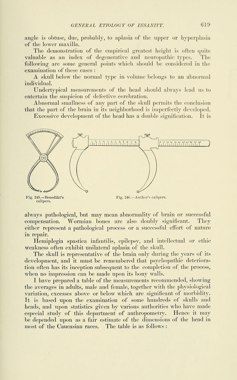 angle is obtuse, due, probably, to aplasia of the upper or hyperplasia of the lower maxilla. The demonstration of the empirical greatest height is often quite valuable as an index of degenerative and neuropathic types. The following are some general points which should be considered in the examination of these cases : A skull below the normal type in volume belongs to an abnormal individual. Undertypical measurements of the head should always lead us to entertain the suspicion of defective cerebration. Abnormal smallness of any part of the skull permits the conclusion that the part of the brain in its neighborhood is imperfectly developed. Excessive development of the head has a double signification. It is r.r.T.T.r.T.T.TiT.T.f) Fig. 245.—Benedikt's calipers. Fig. 246.—Author's calipers. always pathological, but may mean abnormality of brain or successful compensation. Wormian bones are also doubly significant. They either represent a pathological process or a successful effort of nature in repair. Hemiplegia spastica infantilis, epilepsy, and intellectual or ethic weakness often exhibit unilateral aplasia of the skull. The skull is representative of the brain only during the years of its development, and it must be remembered that psychopathic deteriora- tion often has its inception subsequent to the completion of the process, when no impression can be made upon its bony walls. I have prepared a table of the measurements recommended, showing the averages in adults, male and female, together with the physiological variation, excesses above or below which are significant of morbidity. It is based upon the examination of some hundreds of skulls and heads, and upon statistics given by various authorities who have made especial study of this department of anthropometry. Hence it may be depended upon as a fair estimate of the dimensions of the head in most of the Caucasian races. The table is as follows :