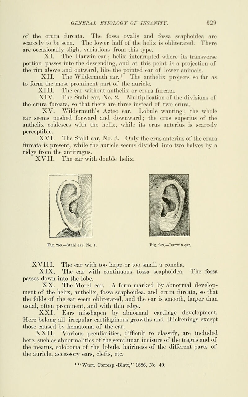 of the crura furcata. The fossa oralis and fossa scaphoidea are scarcely to be seen. The lower half of the helix is obliterated. There are occasionally slight variations from this type. XL The Darwin ear ; helix interrupted where its transverse portion passes into the descending, and at this point is a projection of the rim above and outward, like the pointed ear of lower animals. XII. The AVildermuth ear.1 The anthelix projects so far as to form the most prominent part of the auricle. XIII. The ear without anthelix or crura furcata. XIV. The Stahl ear, No. 2. Multiplication of the divisions of the crura furcata, so that there are three instead of two crura. XV. Wildermuth's Aztec ear. Lobule wanting; the whole ear seems pushed forward and downward ; the crus superius of the anthelix coalesces with the helix, while its crus anterius is scarcely perceptible. XVI. The Stahl ear, No. 3. Only the crus anterius of the crura furcata is present, while the auricle seems divided into two halves by a ridge from the antitragus. XVII. The ear with double helix. Fig. 258.—Stahl ear, No. 1. Fig. 259.—Darwin ear. XVIII. The ear with too large or too small a concha. XIX. The ear with continuous fossa scaphoidea. The fossa passes down into the lobe. XX. The Morel ear. A form marked by abnormal develop- ment of the helix, anthelix, fossa scaphoidea, and crura furcata, so that the folds of the ear seem obliterated, and the ear is smooth, larger than usual, often prominent, and with thin edge. XXI. Ears misshapen by abnormal cartilage development. Here belong all irregular cartilaginous growths and thickenings except those caused by hematoma of the ear. XXII. Various peculiarities, difficult to classify, are included here, such as abnormalities of the semilunar incisure of the tragus and of the meatus, coloboma of the lobule, hairiness of the different parts of the auricle, accessory ears, clefts, etc. 1 Wurt. Corresp.-Blatt, 1886, No. 40.