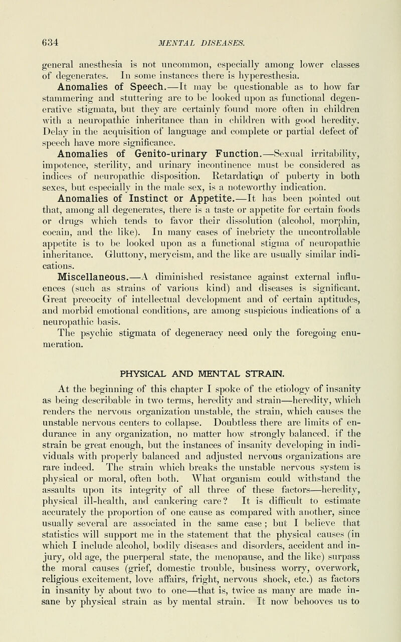 general anesthesia is not uncommon, especially among lower classes of degenerates. In some instances there is hyperesthesia. Anomalies of Speech.—It may be questionable as to how far stammering and stuttering are to be looked upon as functional degen- erative stigmata, but they are certainly found more often in children with a neuropathic inheritance than in children with good heredity. Delay in the acquisition of language and complete or partial defect of speech have more significance. Anomalies of Genito-urinary Function.—Sexual irritability, impotence, sterility, and urinary incontinence must be considered as indices of neuropathic disposition. Retardation of puberty in both sexes, but especially in the male sex, is a noteworthy indication. Anomalies of Instinct or Appetite.—It has been pointed out that, among all degenerates, there is a taste or appetite for certain foods or drugs which tends to favor their dissolution (alcohol, morphin, cocain, and the like). In many cases of inebriety the uncontrollable appetite is to be looked upon as a functional stigma of neuropathic inheritance. Gluttony, merycism, and the like are usually similar indi- cations. Miscellaneous.—A diminished resistance against external influ- ences (such as strains of various kind) and diseases is significant. Great precocity of intellectual development and of certain aptitudes, and morbid emotional conditions, are among suspicious indications of a neuropathic basis. The psychic stigmata of degeneracy need only the foregoing enu- meration. PHYSICAL AND MENTAL STRAIN. At the beginning of this chapter I spoke of the etiology of insanity as being describable in two terms, heredity and strain—heredity, which renders the nervous organization unstable, the strain, which causes the unstable nervous centers to collapse. Doubtless there are limits of en- durance in any organization, no matter how strongly balanced, if the strain be great enough, but the instances of insanity developing in indi- viduals with properly balanced and adjusted nervous organizations are rare indeed. The strain which breaks the unstable nervous system is physical or moral, often both. What organism could withstand the assaults upon its integrity of all three of these factors—heredity, physical ill-health, and cankering care? It is difficult to estimate accurately the proportion of one cause as compared with another, since usually several are associated in the same case; but I believe that statistics will support me in the statement that the physical causes (in which I include alcohol, bodily diseases and disorders, accident and in- jury, old age, the puerperal state, the menopause, and the like) surpass the moral causes (grief, domestic trouble, business worry, overwork, religious excitement, love affairs, fright, nervous shock, etc.) as factors in insanity by about two to one—that is, twice as many are made in- sane by physical strain as by mental strain. It now behooves us to