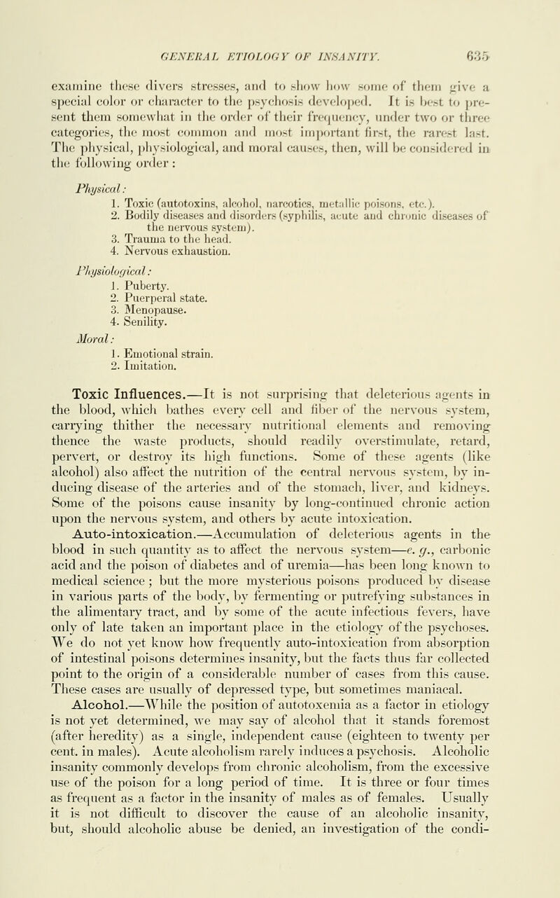examine these divers stresses, and to show how some of them give a special color or character to the psychosis developed. It i.~ best to pre- sent them somewhat in the order of their frequency, under two or three categories, the most common and most important first, the rarest last. The physical, physiological, and moral causes, then, will be considered in the following order : Physical : 1. Toxic (autotoxins, alcohol, narcotics, metallic poisons, etc.). 2. Bodily diseases and disorders (syphilis, acute and chronic disea the nervous system). 3. Trauma to the head. 4. Nervous exhaustion. Physiological : 1. Puberty. 2. Puerperal state. 3. Menopause. 4. Senility. Moral: 1. Emotional strain. 2. Imitation. Toxic Influences.—It is not surprising that deleterious agents in the blood, which bathes every cell and fiber of the nervous system, carrying thither the necessary nutritional elements and removing thence the waste products, should readily overstimulate, retard, pervert, or destroy its high functions. Some of these agents (like alcohol) also affect the nutrition of the central nervous system, by in- ducing disease of the arteries and of the stomach, liver, and kidneys. Some of the poisons cause insanity by long-continued chronic action upon the nervous system, and others by acute intoxication. Auto-intoxication.—Accumulation of deleterious agents in the blood in such quantity as to affect the nervous system—e. g., carbonic acid and the poison of diabetes and of uremia—has been long known to medical science ; but the more mysterious poisons produced by disease in various parts of the body, by fermenting or putrefying substances in the alimentary tract, and by some of the acute infectious fevers, have only of late taken an important place in the etiology of the psychoses. We do not yet know how frequently auto-intoxication from absorption of intestinal poisons determines insanity, but the facts thus far collected point to the origin of a considerable number of cases from this cause. These cases are usually of depressed type, but sometimes maniacal. Alcohol.—While the position of autotoxemia as a factor in etiology is not yet determined, we may say of alcohol that it stands foremost (after heredity) as a single, independent cause (eighteen to twenty per cent, in males). Acute alcoholism rarely induces a psychosis. Alcoholic insanity commonly develops from chronic alcoholism, from the excessive use of the poison for a long period of time. It is three or four times as frequent as a factor in the insanity of males as of females. Usually it is not difficult to discover the cause of an alcoholic insanity, but, should alcoholic abuse be denied, an investigation of the condi-