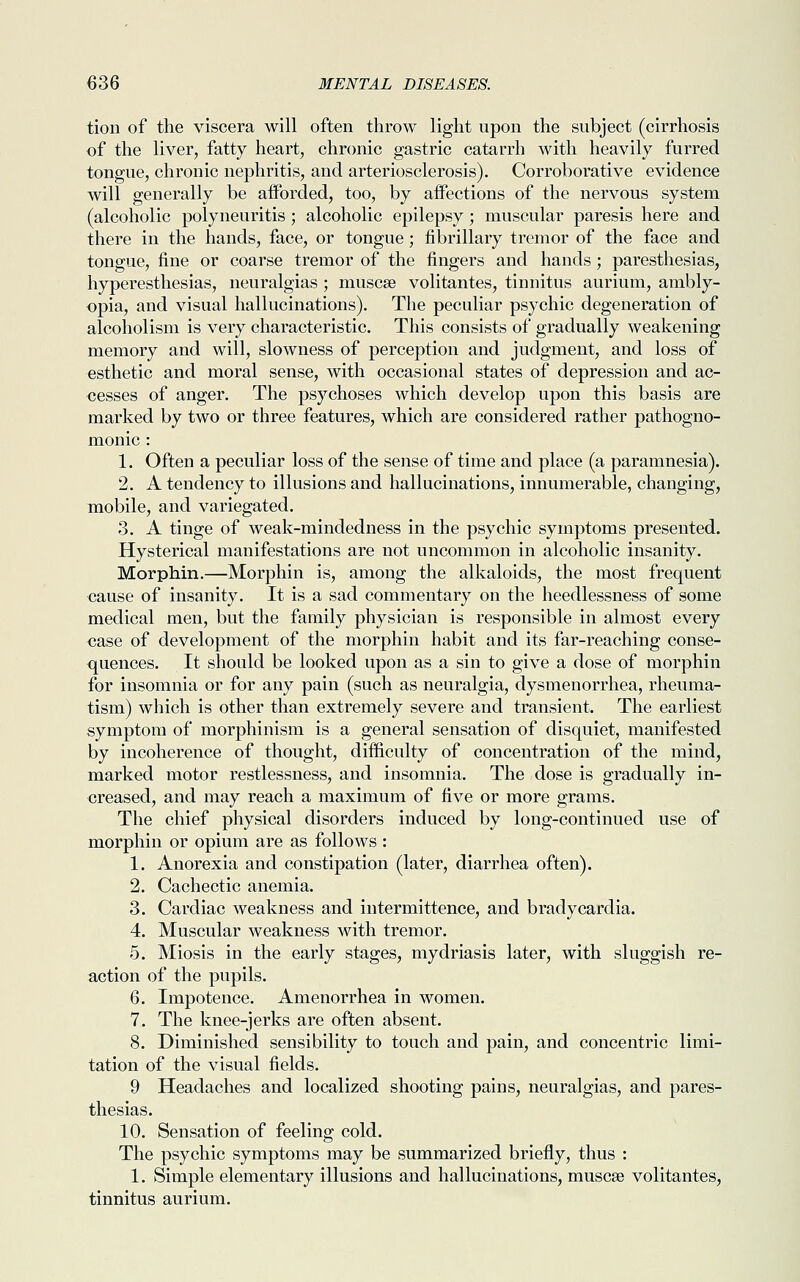 tion of the viscera will often throw light upon the subject (cirrhosis of the liver, fatty heart, chronic gastric catarrh with heavily furred tongue, chronic nephritis, and arteriosclerosis). Corroborative evidence will generally be afforded, too, by affections of the nervous system (alcoholic polyneuritis ; alcoholic epilepsy; muscular paresis here and there in the hands, face, or tongue; fibrillary tremor of the face and tongue, fine or coarse tremor of the fingers and hands; paresthesias, hyperesthesias, neuralgias ; muscse volitantes, tinnitus aurium, ambly- opia, and visual hallucinations). The peculiar psychic degeneration of alcoholism is very characteristic. This consists of gradually weakening memory and will, slowness of perception and judgment, and loss of esthetic and moral sense, with occasional states of depression and ac- cesses of anger. The psychoses which develop upon this basis are marked by two or three features, which are considered rather pathogno- monic : 1. Often a peculiar loss of the sense of time and place (a paramnesia). 2. A tendency to illusions and hallucinations, innumerable, changing, mobile, and variegated. 3. A tinge of weak-mindedness in the psychic symptoms presented. Hysterical manifestations are not uncommon in alcoholic insanity. Morphin.—Morphin is, among the alkaloids, the most frequent cause of insanity. It is a sad commentary on the heedlessness of some medical men, but the family physician is responsible in almost every case of development of the morphin habit and its far-reaching conse- quences. It should be looked upon as a sin to give a dose of morphin for insomnia or for any pain (such as neuralgia, dysmenorrhea, rheuma- tism) which is other than extremely severe and transient. The earliest symptom of morphinism is a general sensation of disquiet, manifested by incoherence of thought, difficulty of concentration of the mind, marked motor restlessness, and insomnia. The dose is gradually in- creased, and may reach a maximum of five or more grams. The chief physical disorders induced by long-continued use of morphin or opium are as follows : 1. Anorexia and constipation (later, diarrhea often). 2. Cachectic anemia. 3. Cardiac weakness and intermittence, and bradycardia. 4. Muscular weakness with tremor. 5. Miosis in the early stages, mydriasis later, with sluggish re- action of the pupils. 6. Impotence. Amenorrhea in women. 7. The knee-jerks are often absent. 8. Diminished sensibility to touch and pain, and concentric limi- tation of the visual fields. 9 Headaches and localized shooting pains, neuralgias, and pares- thesias. 10. Sensation of feeling cold. The psychic symptoms may be summarized briefly, thus : 1. Simple elementary illusions and hallucinations, muscse volitantes, tinnitus aurium.