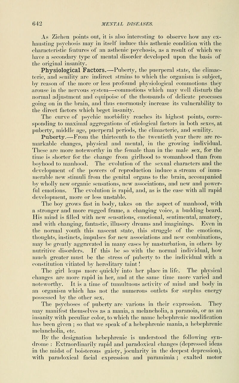 As Ziehen points out, it is also interesting to observe how any ex- hausting psychosis may in itself induce this asthenic condition with the characteristic features of an asthenic psychosis, as a result of which we have a secondary type of mental disorder developed upon the basis of the original insanity. Physiological Factors.—Puberty, the puerperal state, the climac- teric, and senility are indirect strains to which the organism is subject, by reason of the more or less profound physiological commotions they arouse in the nervous system—commotions which may well disturb the normal adjustment and equipoise of the thousands of delicate processes going on in the brain, and thus enormously increase its vulnerability to the direct factors which beget insanity. The curve of psychic morbidity reaches its highest points, corre- sponding to maximal aggregations of etiological factors in both sexes, at puberty, middle age, puerperal periods, the climacteric, and senility. Puberty.—From the thirteenth to the twentieth year there are re- markable changes, physical and mental, in the growing individual. These are more noteworthy in the female than in the male sex, for the time is shorter for the change from girlhood to womanhood than from boyhood to manhood. The evolution of the sexual characters and the development of the powers of reproduction induce a stream of innu- merable new stimuli from the genital organs to the brain, accompanied by wholly new organic sensations, new associations, and new and power- ful emotions. The evolution is rapid, and, as is the case with all rapid development, more or less unstable. The boy grows fast in body, takes on the aspect of manhood, with a stronger and more rugged frame, a changing voice, a budding beard. His mind is filled with new sensations, emotional, sentimental, amatory, and with changing, fantastic, illusory dreams and imaginings. Even in the normal youth this nascent state, this struggle of the emotions, thoughts, instincts, impulses for new associations and new combinations, may be greatly aggravated in many cases by masturbation, in others by nutritive disorders. If this be so with the normal individual, how much greater must be the stress of puberty to the individual with a constitution vitiated by hereditary taint! The girl leaps more quickly into her place in life. The physical changes are more rapid in her, and at the same time more varied and noteworthy. It is a time of tumultuous activity of mind and body in an organism which has not the numerous outlets for surplus energy possessed by the other sex. The psychoses of puberty are various in their expression. They may manifest themselves as a mania, a melancholia, a paranoia, or as an insanity with peculiar color, to which the name hebephrenic modification has been given ; so that we speak of a hebephrenic mania, a hebephrenic melancholia, etc. By the designation hebephrenic is understood the following syn- drome : Extraordinarily rapid and paradoxical changes (depressed ideas in the midst of boisterous gaiety, jocularity in the deepest depression), with paradoxical facial expression and paramimia; exalted motor