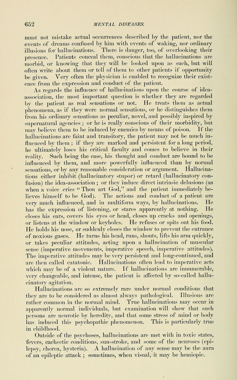 must not mistake actual occurrences described by the patient, nor the events of dreams confused by him with events of waking, nor ordinary illusions for hallucinations. There is danger, too, of overlooking their presence. Patients conceal them, conscious that the hallucinations are morbid, or knowing that they will be looked upon as such, but will often write about them or tell of them to other patients if opportunity be given. Very often the physician is enabled to recognize their exist- ence from the expression and conduct of the patient. As regards the influence of hallucinations upon the course of idea- association, the most important question is whether they are regarded by the patient as real sensations or not. He treats them as actual phenomena, as if they were normal sensations, or he distinguishes them from his ordinary sensations as peculiar, novel, and possibly inspired by supernatural agencies ; or he is really conscious of their morbidity, but may believe them to be induced by enemies by means of poison. If the hallucinations are faint and transitory, the patient may not be much in- fluenced by them ; if they are marked and persistent for a long period, he ultimately loses his critical faculty and comes to believe in their reality. Such being the case, his thought and conduct are bound to be influenced by them, and more powerfully influenced than by normal sensations, or by any reasonable consideration or argument. Hallucina- tions either inhibit (hallucinatory stupor) or retard (hallucinatory con- fusion) the idea-association ; or they induce direct intrinsic delusions (as when a voice cries  Thou art God, and the patient immediately be- lieves himself to be God). The actions and conduct of a patient are very much influenced, and in multiform ways, by hallucinations. He has the expression of listening, or stares apparently at nothing. He closes his ears, covers his eyes or head, closes up cracks and openings, or listens at the window or keyholes. He refuses or spits out his food. He holds his nose, or suddenly closes the window to prevent the entrance of noxious gases. He turns his head, runs, shouts, lifts his arm quickly, or takes peculiar attitudes, acting upon a hallucination of muscular sense (imperative movements, imperative speech, imperative attitudes). The imperative attitudes may be very persistent and long-continued, and are then called catatonic. Hallucinations often lead to imperative acts which may be of a violent nature. If hallucinations are innumerable, very changeable, and intense, the patient is affected by so-called hallu- cinatory agitation. Hallucinations are so extremely rare under normal conditions that they are to be considered as almost always pathological. Illusions are rather common in the normal mind. True hallucinations may occur in apparently normal individuals, but examination will show that such persons are neurotic by heredity, and that some stress of mind or body has induced this psychopathic phenomenon. This is particularly true in childhood. Outside of the psychoses, hallucinations are met with in toxic states, fevers, cachectic conditions, sun-stroke, and some of the neuroses (epi- lepsy, chorea, hysteria). A hallucination of any sense may be the aura of an epileptic attack ; sometimes, when visual, it may be hemiopic.