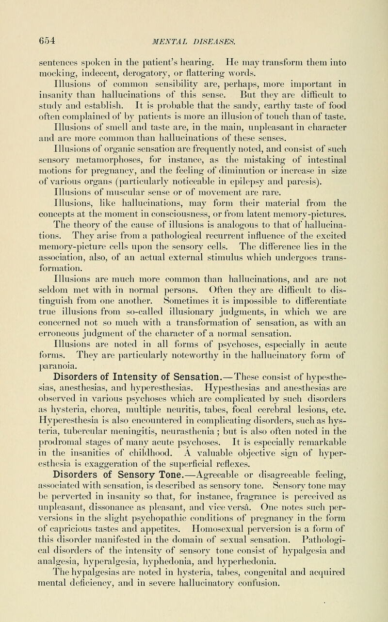 sentences spoken in the patient's hearing. He may transform them into mocking, indecent, derogatory, or flattering words. Illusions of common sensibility are, perhaps, more important in insanity than hallucinations of this sense. But they are difficult to study and establish. It is probable that the sandy, earthy taste of food often complained of by patients is more an illusion of touch than of taste. Illusions of smell and taste are, in the main, unpleasant in character and are more common than hallucinations of these senses. Illusions of organic sensation are frequently noted, and consist of such sensory metamorphoses, for instance, as the mistaking of intestinal motions for pregnancy, and the feeling of diminution or increase in size of various organs (particularly noticeable in epilepsy and paresis). Illusions of muscular sense or of movement are rare. Illusions, like hallucinations, may form their material from the concepts at the moment in consciousness, or from latent memory-pictures. The theory of the cause of illusions is analogous to that of hallucina- tions. They arise from a pathological recurrent influence of the excited memory-picture cells upon the sensory cells. The difference lies in the association, also, of an actual external stimulus which undergoes trans- formation. Illusions are much more common than hallucinations, and are not seldom met with in normal persons. Often they are difficult to dis- tinguish from one another. Sometimes it is impossible to differentiate true illusions from so-called illusionary judgments, in which we are concerned not so much with a transformation of sensation, as with an erroneous judgment of the character of a normal sensation. Illusions are noted in all forms of psychoses, especially in acute forms. They are particularly noteworthy in the hallucinatory form of paranoia. Disorders of Intensity of Sensation.—These consist of hypesthe- sias, anesthesias, and hyperesthesias. Hypesthesias and anesthesias are observed in various psychoses which are complicated by such disorders as hysteria, chorea, multiple neuritis, tabes, focal cerebral lesions, etc. Hyperesthesia is also encountered in complicating disorders, such as hys- teria, tubercular meningitis, neurasthenia; but is also often noted in the prodromal stages of many acute psychoses. It is especially remarkable in the insanities of childhood. A valuable objective sign of hyper- esthesia is exaggeration of the superficial reflexes. Disorders of Sensory Tone.—Agreeable or disagreeable feeling, associated with sensation, is described as sensory tone. Sensory tone may be perverted in insanity so that, for instance, fragrance is perceived as unpleasant, dissonance as pleasant, and vice versa. One notes such per- versions in the slight psychopathic conditions of pregnancy in the form of capricious tastes and appetites. Homosexual perversion is a form of this disorder manifested in the domain of sexual sensation. Pathologi- cal disorders of the intensity of sensory tone consist of hypalgesia and analgesia, hyperalgesia, hyphedonia, and hyperhedonia. The hypalgesias are noted in hysteria, tabes, congenital and acquired mental deficiency, and in severe hallucinatory confusion.