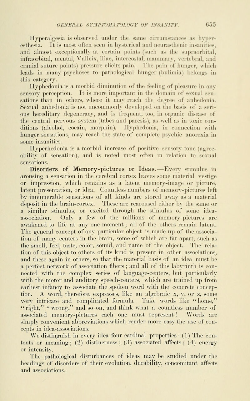 Hyperalgesia is observed under the same circumstances as hyper- esthesia. It is most often seen in hysterical and neurasthenic insanities, and almost exceptionally at certain points (such as the supraorbital, infraorbital, mental, Valleix, iliae, intercostal, mammary, vertebral, and cranial suture points) pressure elieits pain. The pain of hunger, which leads in many psychoses to pathological hunger (bulimia) belongs in this category. Hyphedonia is a morbid diminution of the feeling of pleasure in any sensory perception. It is more important in the domain of sexual .-<-n- sations than in others, where it may reach the degree of anhedonia. Sexual anhedonia is not uncommonly developed on the basis of a seri- ous hereditary degeneracy, and is frequent, too, in organic disease of the central nervous system (tabes and paresis), as well as in toxic con- ditions (alcohol, coeain, morphin). Hyphedonia, in connection with hunger sensations, may reach the state of complete psychic anorexia in some insanities. Hyperhedonia is a morbid increase of positive sensory tone (agree- ability of sensation), and is noted most often in relation to sexual sensations. Disorders of Memory-pictures or Ideas.—Every stimulus in arousing a sensation in the cerebral cortex leaves some material vestige or impression, which remains as a latent memory-image or picture, latent presentation, or idea. Countless numbers of memory-pictures left by innumerable sensations of all kinds are stored away as a material deposit in the brain-cortex. These are rearoused either by the same or a similar stimulus, or excited through the stimulus of some idea- association. Only a few of the millions of memory-pictures are awakened to life at any one moment; all of the others remain latent. The general concept of any particular object is made up of the associa- tion of many centers in the brain, some of which are far apart, such as the smell, feel, taste, color, sound, and name of the object. The rela- tion of this object to others of its kind is present in other associations, and these again in others, so that the material basis of an idea must be a perfect network of association fibers; and all of this labyrinth is con- nected with the complex series of language-centers, but particularly with the motor and auditory speech-centers, which are trained up from earliest infancy to associate the spoken word with the concrete concep- tion. A word, therefore, expresses, like an algebraic x, y, or z, some very intricate and complicated formula. Take words like home/'  right,  wrong, and so on, and think what a countless number of associated memory-pictures each one must represent! Words are simply convenient abbreviations which render more easy the use of con- cepts in idea-associations. We distinguish in every idea four cardinal properties : (1) The con- tents or meaning; (2) distinctness; (3) associated affects; (4) energy or intensity. The pathological disturbances of ideas may be studied under the headings of disorders of their evolution, durability, concomitant aifects and associations.