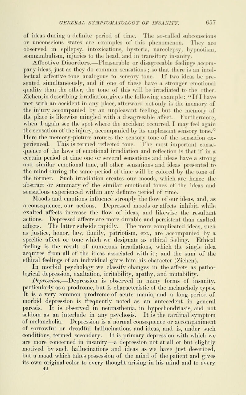 of ideas during a definite period of time. The so-called subconscious or unconscious states are examples of this phenomenon. They are observed in epilepsy, intoxications, hysteria, narcolepsy, hypnotism, somnambulism, injuries to the head, and in transitory insanity. Affective Disorders.—Pleasurable or disagreeable feelings accom- pany ideas, just as they do common sensations ; so that there i.~ an intel- lectual affective tone analogous to sensory tone, if two ideas be pre- sented simultaneously, and if one of these have a stronger emotional quality than the other, the tone of this will be irradiated to the other. Ziehen,in describing irradiation,gives the following example: If I have met with an accident in any place, afterward not only is the memory of the injury accompanied by an unpleasant feeling, but the memory of the place is likewise mingled with a disagreeable affect. Furthermore, when I again see the spot where the accident occurred, I may feel again the sensation of the injury, accompanied by its unpleasant sensory tone. Here the memory-picture arouses the sensory tone of the sensation ex- perienced. This is termed reflected tone. The most important conse- quence of the laws of emotional irradiation and reflection is that if in a certain period of time one or several sensations and ideas have a strong and similar emotional tone, all other sensations and ideas presented to the mind during the same period of time will be colored by the tone of the former. Such irradiation creates our moods, which are hence the abstract or summary of the similar emotional tones of the ideas and sensations experienced within any definite period of time. Moods and emotions influence strongly the flow of our ideas, and, as a consequence, our actions. Depressed moods or affects inhibit, wdiile exalted affects increase the flow of ideas, and likewise the resultant actions. Depressed affects are more durable and persistent than exalted affects. The latter subside rapidly. The more complicated ideas, such as justice, honor, law, family, patriotism, etc., are accompanied by a specific affect or tone which we designate as ethical feeling. Ethical feeling is the result of numerous irradiations, which the single idea acquires from all of the ideas associated with it; and the sum of the ethical feelings of an individual gives him his character (Ziehen). In morbid psychology we classify changes in the affects as patho- logical depression, exaltation, irritability, apathy, and mutability. Depression.—Depression is observed in many forms of insanity, particularly as a prodrome, but is characteristic of the melancholy types. It is a very common prodrome of acute mania, and a long period of morbid depression is frequently noted as an antecedent in general paresis. It is observed in neurasthenia, in hypochondriasis, and not seldom as an interlude in any psychosis. It is the cardinal symptom of melancholia. Depression is a normal consequence or accompaniment of sorrowful or dreadful hallucinations and ideas, and is, under such conditions, termed secondary. It is primary depression with which we are more concerned in insanity—a depression not at all or but slightly motived by such hallucinations and ideas as we have just described, but a mood which takes possession of the mind of the patient and gives its own original color to every thought arising in his mind and to every 42