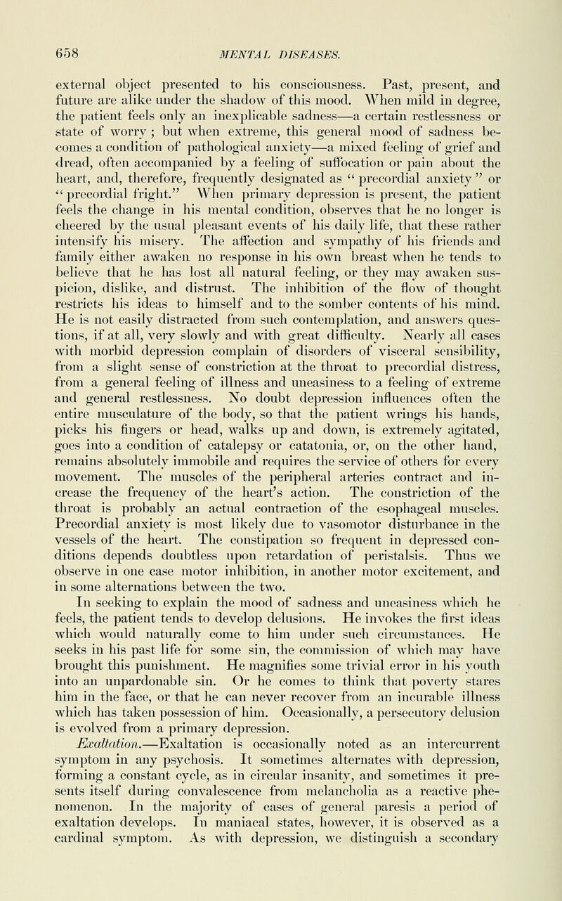 external object presented to his consciousness. Past, present, and future are alike under the shadow of this mood. When mild in degree, the patient feels only an inexplicable sadness—a certain restlessness or state of worry ; but when extreme, this general mood of sadness be- comes a condition of pathological anxiety—a mixed feeling of grief and dread, often accompanied by a feeling of suffocation or pain about the heart, and, therefore, frequently designated as  precordial anxiety  or 11 precordial fright. When primary depression is present, the patient feels the change in his mental condition, observes that he no longer is cheered by the usual pleasant events of his daily life, that these rather intensify his misery. The affection and sympathy of his friends and family either awaken no response in his own breast when he tends to believe that he has lost all natural feeling, or they may awaken sus- picion, dislike, and distrust. The inhibition of the flow of thought restricts his ideas to himself and to the somber contents of his mind. He is not easily distracted from such contemplation, and answers ques- tions, if at all, very slowly and with great difficulty. Nearly all cases with morbid depression complain of disorders of visceral sensibility, from a slight sense of constriction at the throat to precordial distress, from a general feeling of illness and uneasiness to a feeling of extreme and general restlessness. No doubt depression influences often the entire musculature of the body, so that the patient wrings his hands, picks his fingers or head, walks up and down, is extremely agitated, goes into a condition of catalepsy or catatonia, or, on the other hand, remains absolutely immobile and requires the service of others for every movement. The muscles of the peripheral arteries contract and in- crease the frequency of the heart's action. The constriction of the throat is probably an actual contraction of the esophageal muscles. Precordial anxiety is most likely due to vasomotor disturbance in the vessels of the heart. The constipation so frequent in depressed con- ditions depends doubtless upon retardation of peristalsis. Thus we observe in one case motor inhibition, in another motor excitement, and in some alternations between the two. In seeking to explain the mood of sadness and uneasiness which he feels, the patient tends to develop delusions. He invokes the first ideas which would naturally come to him under such circumstances. He seeks in his past life for some sin, the commission of which may have brought this punishment. He magnifies some trivial error in his youth into an unpardonable sin. Or he comes to think that poverty stares him in the face, or that he can never recover from an incurable illness which has taken possession of him. Occasionally, a persecutory delusion is evolved from a primary depression. Exaltation.—Exaltation is occasionally noted as an intercurrent symptom in any psychosis. It sometimes alternates Avith depression, forming a constant cycle, as in circular insanity, and sometimes it pre- sents itself during convalescence from melancholia as a reactive phe- nomenon. In the majority of cases of general paresis a period of exaltation develops. In maniacal states, however, it is observed as a cardinal symptom. As with depression, we distinguish a secondary