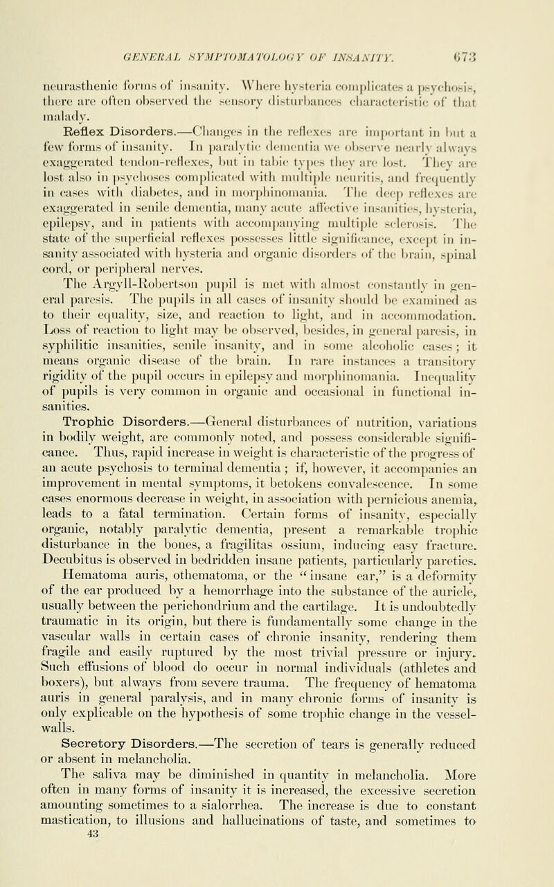 neurasthenic forms of insanity. Where hysteria complicates a psychosis, there are often observed the sensory disturbances characteristic of thai malady. Reflex Disorders.—Changes in the reflexes are important in hut a few forms of insanity. In paralytic dementia we observe nearly always exaggerated tendon-reflexes, hut in tabic types they are lost. They are lost also in psychoses complicated with multiple neuritis, and frequently in cases with diabetes, and in morphinomania. The deep reflexes are exaggerated in senile dementia, many acute affective insanities, hysteria, epilepsy, and in patients with accompanying multiple sclerosis. The state of the superficial reflexes possesses little significance, except in in- sanity associated with hysteria and organic disorders of the brain, spinal cord, or peripheral nerves. The Argyll-Robertson pupil is met with almost constantly in gen- eral paresis. The pupils in all cases of insanity should be examined as to their equality, size, and reaction to light, and in accommodation. Loss of reaction to light may be observed, besides, in general paresis, in syphilitic insanities, senile insanity, and in some alcoholic cases; it means organic disease of the brain. In rare instances a transitory rigidity of the pupil occurs in epilepsy and morphinomania. Inequality of pupils is very common in organic and occasional in functional in- sanities. Trophic Disorders.—General disturbances of nutrition, variations in bodily weight, are commonly noted, and possess considerable signifi- cance. Thus, rapid increase in weight is characteristic of the progress of an acute psychosis to terminal dementia; if, however, it accompanies an improvement in mental symptoms, it betokens convalescence. In some cases enormous decrease in weight, in association with pernicious anemia, leads to a fatal termination. Certain forms of insanity, especially organic, notably paralytic dementia, present a remarkable trophic disturbance in the bones, a fragilitas ossiuni, inducing easy fracture. Decubitus is observed in bedridden insane patients, particularly paretics. Hematoma auris, othematoma, or the  insane ear, is a deformity of the ear produced by a hemorrhage into the substance of the auricle,, usually between the perichondrium and the cartilage. It is undoubtedly traumatic in its origin, but there is fundamentally some change in the vascular walls in certain cases of chronic insanity, rendering them fragile and easily ruptured by the most trivial pressure or injury. Such effusions of blood do occur in normal individuals (athletes and boxers), but always from severe trauma. The frequency of hematoma auris in general paralysis, and in many chronic forms of insanity is only explicable on the hypothesis of some trophic change in the vessel- walls. Secretory Disorders.—The secretion of tears is generally reduced or absent in melancholia. The saliva may be diminished in quantity in melancholia. More often in many forms of insanity it is increased, the excessive secretion amounting sometimes to a sialorrhea. The increase is due to constant mastication, to illusions and hallucinations of taste, and sometimes to 43