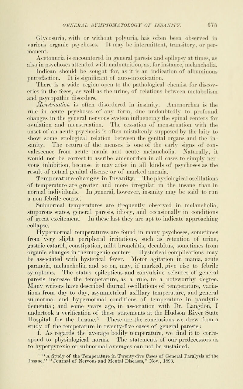 Glycosuria, with or without polyuria, lias often been observed in various organic psychoses. Jt may be intermittent, transitory, or per- manent. Acetonuria is encountered in general paresis and epilepsy at time-, as also in psychoses attended with malnutrition, as, for instance, melancholia. Indican should be sought for, as it is an indication of albuminous putrefaction. It is significant of auto-intoxication. There is a wide region open to the pathological chemist for discov- eries in the feces, as well as the urine, of relations between metabolism and psycopathic disorders. Menstruation is often disordered in insanity. Amenorrhea is the rule in acute psychoses of any form, due undoubtedly to profound changes in the general nervous system influencing the spinal centers for ovulation and menstruation. The cessation of menstruation with the onset of an acute psychosis is often mistakenly supposed by the laity to show some etiological relation between the genital organs and the in- sanity. The return of the menses is one of the early signs of con- valescence from acute mania and acute melancholia. Naturally, it would not be correct to ascribe amenorrhea in all cases to simply ner- vous inhibition, because it may arise in all kinds of psychoses as the result of actual genital disease or of marked anemia. Temperature-changes in Insanity.—The physiological oscillations of temperature are greater and more irregular in the insane than in normal individuals. In general, however, insanity may be said to run a non-febrile course. Subnormal temperatures are frequently observed in melancholia, stuporous states, general paresis, idiocy, and occasionally in conditions of great excitement. In these last they are apt to indicate approaching collapse. Hypernormal temperatures are found in many psychoses, sometimes from very slight peripheral irritations, such as retention of urine, gastric catarrh, constipation, mild bronchitis, decubitus, sometimes from organic changes in thermogenic centers. Hysterical complications may be associated with hysterical fever. Motor agitation in mania, acute paranoia, melancholia, and so on, may, if marked, give rise to febrile symptoms. The status epilepticus and convulsive seizures of general paresis increase the temperature, as a rule, to a noteworthy degree. Many writers have described diurnal oscillations of temperature, varia- tions from day to day, asymmetrical axillary temperature, and general subnormal and hypernormal conditions of temperature in paralytic dementia; and some years ago, in association with Dr. Langdon, I undertook a verification of these statements at the Hudson River State Hospital for the Insane.1 These are the conclusions we drew from a study of the temperature in twenty-five cases of general paresis : 1. As regards the average bodily temperature, we find it to corre- spond to physiological norms. The statements of our predecessors as to hyperpyrexic or subnormal averages can not be sustained. 1 A Study of the Temperature in Twenty-five Cases of General Paralysis of the Insane, Journal of Nervous and Mental Diseases, Nov., 1893.