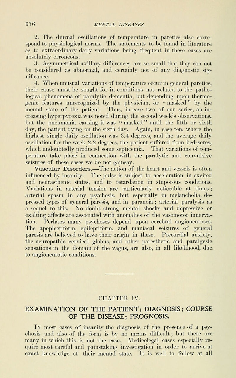 2. The diurnal oscillations of temperature in paretics also corre- spond to physiological norms. The statements to be found in literature as to extraordinary daily variations being frequent in these cases are absolutely erroneous. 3. Asymmetrical axillary differences are so small that they can not be considered as abnormal, and certainly not of any diagnostic sig- nificance. 4. When unusual variations of temperature occur in general paretics, their cause must be sought for in conditions not related to the patho- logical phenomena of paralytic dementia, but depending upon thermo- genic features unrecognized by the physician, or  masked by the mental state of the patient. Thus, in case two of our series, an in- creasing hyperpyrexia was noted during the second week's observations, but the pneumonia causing it was  masked until the fifth or sixth day, the patient dying on the sixth day. Again, in case ten, where the highest single daily oscillation was 3.4 degrees, and the average daily oscillation for the week 2.2 degrees, the patient suffered from bed-sores,, which undoubtedly produced some septicemia. That variations of tem- perature take place in connection with the paralytic and convulsive seizures of these cases we do not gainsay. Vascular Disorders.—The action of the heart and vessels is often influenced by insanity. The pulse is subject to acceleration in excited and neurasthenic states, and to retardation in stuporous conditions. Variations in arterial tension are particularly noticeable at times;. arterial spasm in any psychosis, but especially in melancholia, de- pressed types of general paresis, and in paranoia; arterial paralysis as a sequel to this. No doubt strong mental shocks and depressive or exalting affects are associated with anomalies of the vasomotor innerva- tion. Perhaps many psychoses depend upon cerebral angioneuroses. The apoplectiform, epileptiform, and maniacal seizures of general paresis are believed to have their origin in these. Precordial anxiety, the neuropathic cervical globus, and other paresthetic and paralgesia sensations in the domain of the vagus, are also, in all likelihood, due to angioneurotic conditions. CHAPTER IV. EXAMINATION OF THE PATIENT; DIAGNOSIS; COURSE OF THE DISEASE; PROGNOSIS. In most cases of insanity the diagnosis of the presence of a psy- chosis and also of the form is by no means difficult; but there are many in which this is not the case. Medicolegal cases especially re- quire most careful and painstaking investigation in order to arrive at exact knowledge of their mental state. It is well to follow at all