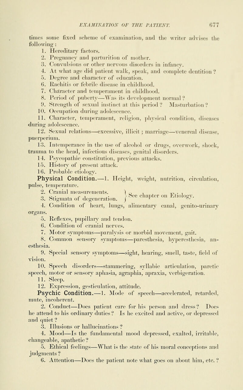 times sonic fixed scheme of examination, and the writer advises the following : 1. Hereditary factors. 2. Pregnancy and parturition of mother. 3. Convulsions or other nervous disorders in infancy. 4. At what age did patient walk, speak, and complete dentition ? 5. Degree and character of education. 6. Rachitis or febrile disease in childhood. 7. Character and temperament in childhood. 8. Period of puberty—Was its development normal? 9. Strength of sexual instinct at this period ? Masturbation? 10. Occupation during adolescence. 11. Character, temperament, religion, physical condition, diseases during adolescence. 12. Sexual relations—excessive, illicit; marriage—venereal disease, pucrperium. 13. Intemperance in the use of alcohol or drugs, overwork, shock, trauma to the head, infectious diseases, genital disorders. 14. Psycopathic constitution, previous attacks. 15. History of present attack. 16. Probable etiology. Physical Condition.—1. Height, weight, nutrition, circulation, pulse, temperature. 2. Cranial measurements. 1 0 i t-> • ! o 0,• , £ j ,. > See chapter on Etiology. 6. Stigmata ol degeneration, j l &* 4. Condition of heart, lungs, alimentary canal, genito-urinary organs. 5. Reflexes, pupillary and tendon. 6. Condition of cranial nerves. 7. Motor symptoms—paralysis or morbid movement, gait. 8. Common sensory symptoms—paresthesia, hyperesthesia, an- esthesia. 9. Special sensory symptoms—sight, hearing, smell, taste, field of vision. 10. Speech disorders—stammering, syllabic articulation, paretic speech, motor or sensory aphasia, agraphia, apraxia, verbigeration. 11. Sleep. 12. Expression, gesticulation, attitude. Psychic Condition.—1. Mode of speech—accelerated, retarded, mute, incoherent. 2. Conduct—Does patient care for his person and dress ? Does he attend to his ordinary duties ? Is he excited and active, or depressed and quiet ? 3. Illusions or hallucinations ? 4. Mood—Is the fundamental mood depressed, exalted, irritable, changeable, apathetic ? 5. Ethical feelings—What is the state of his moral conceptions and judgments ? 6. Attention—Does the patient note what goes on about him, etc. ?