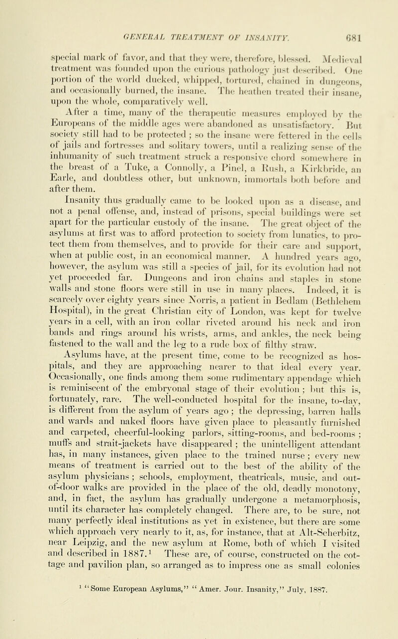 special mark of favor, and that they were, therefore, blessed. Medieval treatment was founded upon the curious pathology jusl described. One portion of the world ducked, whipped, tortured, chained in dungeons, and occasionally burned, the insane. The heathen treated their insane upon the whole, comparatively well. After a time, many of the therapeutic measures employed by the Europeans of the middle ages were abandoned as unsatisfactory. Bui society still had to be protected ; so the insane were fettered in the cells of jails and fortresses and solitary towers, until a realizing sense of the inhumanity of such treatment struck a responsive chord somewhere in the breast of a Tuke, a Connolly, a Pinel, a Rush, a Kirkbride, an Earle, and doubtless other, but unknown, immortals both before and after them. Insanity thus gradually came to be looked upon as a disease, and not a penal offense, and, instead of prisons, special buildings woe set apart for the particular custody of the insane. The great object of the asylums at first was to afford protection to society from lunatics, to pro- tect them from themselves, and to provide for their care and support, when at public cost, in an economical manner. A hundred years ago, however, the asylum was still a species of jail, for its evolution had not yet proceeded far. Dungeons and iron chains and staples in stone walls and stone floors were still in use in many places. Indeed, it is scarcely over eighty years since Norris, a patient in Bedlam (Bethlehem Hospital), in the great Christian city of London, was kept for twelve years in a cell, with an iron collar riveted around his neck and iron bands and rings around his wrists, arms, and ankles, the neck being fastened to the wall and the leg to a rude box of filthy straw. Asylums have, at the present time, come to be recognized as hos- pitals, and they are approaching nearer to that ideal every year. Occasionally, one finds among them some rudimentary appendage which is reminiscent of the embryonal stage of their evolution ; but this is, fortunately, rare. The well-conducted hospital for the insane, to-day, is different from the asylum of years ago; the depressing, barren halls and wards and naked floors have given place to pleasantly furnished and carpeted, cheerful-looking parlors, sitting-rooms, and bed-rooms ; muffs and strait-jackets have disappeared ; the unintelligent attendant has, in many instances, given place to the trained nurse ; every new means of treatment is carried out to the best of the ability of the asylum physicians; schools, employment, theatricals, music, and out- of-door walks are provided in the place of the old, deadly monotony, and, in fact, the asylum has gradually undergone a metamorphosis, until its character has completely changed. There are, to be sure, not many perfectly ideal institutions as yet in existence, but there are some which approach very nearly to it, as, for instance, that at Alt-Scherbitz, near Leipzig, and the new asylum at Rome, both of which I visited and described in 1887.1 These are, of course, constructed on the cot- tage and pavilion plan, so arranged as to impress one as small colonies 1 Some European Asylums, Amer. Jour. Insanity, July, 1887.