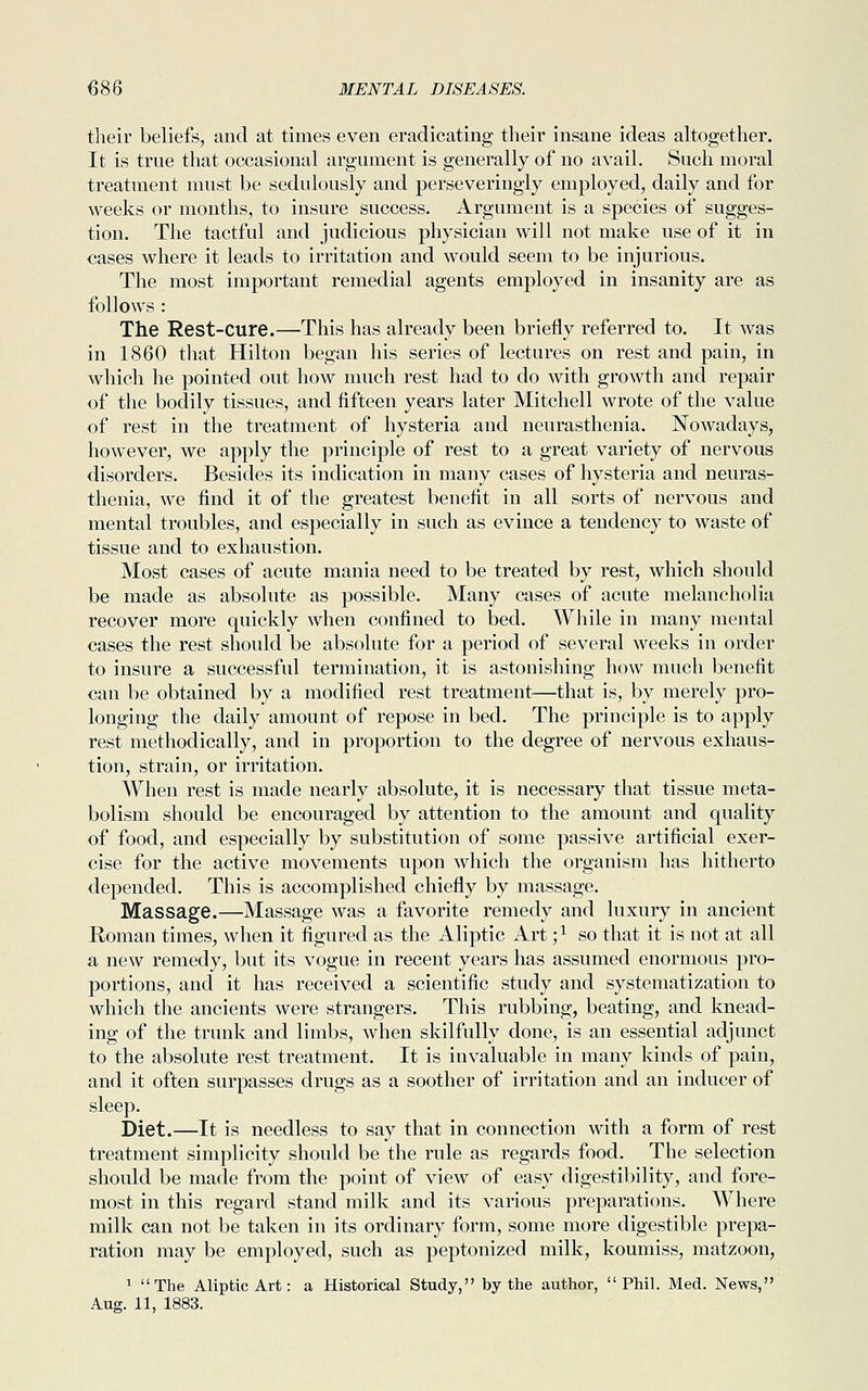 their beliefs, and at times even eradicating their insane ideas altogether. It is true that occasional argument is generally of no avail. Such moral treatment must be sedulously and perseveringly employed, daily and for weeks or months, to insure success. Argument is a species of sugges- tion. The tactful and judicious physician will not make use of it in cases where it leads to irritation and would seem to be injurious. The most important remedial agents employed in insanity are as follows : The Rest-cure.—This has already been briefly referred to. It was in 1860 that Hilton began his series of lectures on rest and pain, in which he pointed out how much rest had to do with growth and repair of the bodily tissues, and fifteen years later Mitchell wrote of the value of rest in the treatment of hysteria and neurasthenia. Nowadays, however, we apply the principle of rest to a great variety of nervous disorders. Besides its indication in many cases of hysteria and neuras- thenia, we find it of the greatest benefit in all sorts of nervous and mental troubles, and especially in such as evince a tendency to waste of tissue and to exhaustion. Most cases of acute mania need to be treated by rest, which should be made as absolute as possible. Many cases of acute melancholia recover more quickly when confined to bed. While in many mental cases the rest should be absolute for a period of several weeks in order to insure a successful termination, it is astonishing how much benefit can be obtained by a modified rest treatment—that is, by merely pro- longing the daily amount of repose in bed. The principle is to apply rest methodically, and in proportion to the degree of nervous exhaus- tion, strain, or irritation. When rest is made nearly absolute, it is necessary that tissue meta- bolism should be encouraged by attention to the amount and quality of food, and especially by substitution of some passive artificial exer- cise for the active movements upon which the organism has hitherto depended. This is accomplished chiefly by massage. Massage.—Massage was a favorite remedy and luxury in ancient Roman times, when it figured as the Aliptic Art ;x so that it is not at all a new remedy, but its vogue in recent years has assumed enormous pro- portions, and it has received a scientific study and systematization to which the ancients were strangers. This rubbing, beating, and knead- ing of the trunk and limbs, when skilfully done, is an essential adjunct to the absolute rest treatment. It is invaluable in many kinds of pain, and it often surpasses drugs as a soother of irritation and an inducer of sleep. Diet.—It is needless to say that in connection with a form of rest treatment simplicity should be the rule as regards food. The selection should be made from the point of view of easy digestibility, and fore- most in this regard stand milk and its various preparations. Where milk can not be taken in its ordinary form, some more digestible prepa- ration may be employed, such as peptonized milk, koumiss, matzoon, 1 The Aliptic Art: a Historical Study, by the author, Phil. Med. News, Aug. 11, 1883.