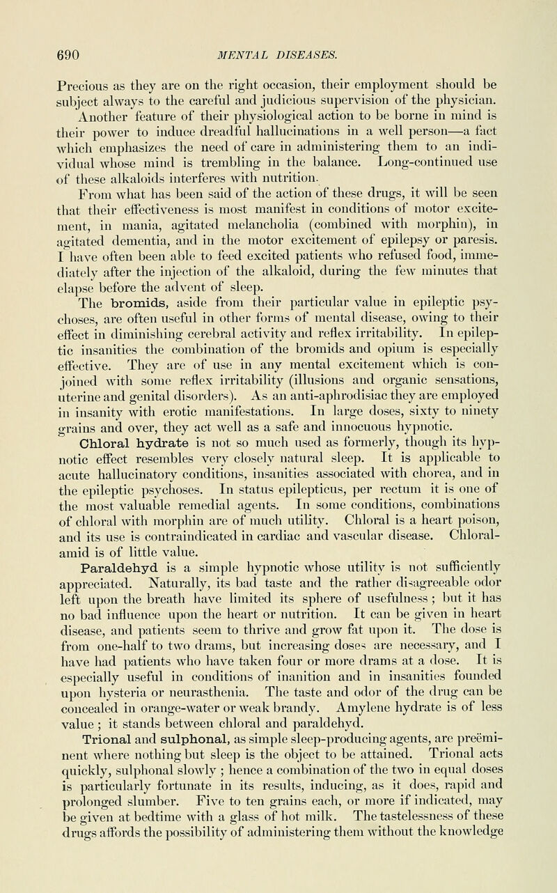 Precious as they are on the right occasion, their employment should be subject always to the careful and judicious supervision of the physician. Another feature of their physiological action to be borne in mind is their power to induce dreadful hallucinations in a well person—a fact which emphasizes the need of care in administering them to an indi- vidual whose mind is trembling in the balance. Long-continued use of these alkaloids interferes with nutrition. From what has been said of the action of these drugs, it will be seen that their effectiveness is most manifest in conditions of motor excite- ment, in mania, agitated melancholia (combined with morphia), in agitated dementia, and in the motor excitement of epilepsy or paresis. I have often been able to feed excited patients who refused food, imme- diately after the injection of the alkaloid, during the few minutes that elapse before the advent of sleep. The bromids, aside from their particular value in epileptic psy- choses, are often useful in other forms of mental disease, owing to their effect in diminishing cerebral activity and reflex irritability. In epilep- tic insanities the combination of the bromids and opium is especially effective. They are of use in any mental excitement which is con- joined with some reflex irritability (illusions and organic sensations, uterine and genital disorders). As an anti-aphrodisiac they are employed in insanity with erotic manifestations. In large doses, sixty to ninety grains and over, they act well as a safe and innocuous hypnotic. Chloral hydrate is not so much used as formerly, though its hyp- notic effect resembles very closely natural sleep. It is applicable to acute hallucinatory conditions, insanities associated with chorea, and in the epileptic psychoses. In status epilepticus, per rectum it is one of the most valuable remedial agents. In some conditions, combinations of chloral with morphin are of much utility. Chloral is a heart poison, and its use is contraindicated in cardiac and vascular disease. Chloral- amid is of little value. Paraldehyd is a simple hypnotic whose utility is not sufficiently appreciated. Naturally, its bad taste and the rather disagreeable odor left upon the breath have limited its sphere of usefulness; but it has no bad influence upon the heart or nutrition. It can be given in heart disease, and patients seem to thrive and grow fat upon it. The dose is from one-half to two drams, but increasing doses are necessary, and I have had patients who have taken four or more drams at a dose. It is especially useful in conditions of inanition and in insanities founded upon hysteria or neurasthenia. The taste and odor of the drug can be concealed in orange-water or weak brandy. Amylene hydrate is of less value ; it stands between chloral and paraldehyd. Trional and sulphonal, as simple sleep-producing agents, are preemi- nent where nothing but sleep is the object to be attained. Trional acts quickly, sulphonal slowly ; hence a combination of the two in equal doses is particularly fortunate in its results, inducing, as it does, rapid and prolonged slumber. Five to ten grains each, or more if indicated, may be given at bedtime with a glass of hot milk. The tastelessness of these drugs affords the possibility of administering them without the knowledge